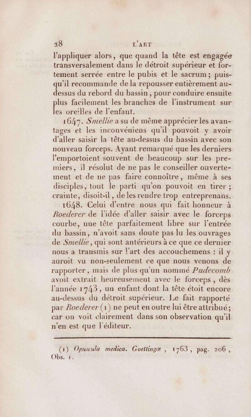 l'appliquer alors, que quand la tête est engagée transversalement dans le détroit supérieur et for- tement serrée entre le pubis et le sacrum; puis- qu’il recommande de la repousser entièrement au- dessus du rebord du bassin , pour conduire ensuite plus facilement les branches de l'instrument sur les oreilles de l'enfant. 1647. Smellie a su de même apprécier les avan- tages et les inconvéniens qu'il pouvoit y avoir d'aller saisir la tête au-dessus du bassin avec son nouveau forceps. Ayant remarqué que les derniers l’emportoient souvent de beaucoup sur les pre- miers, il résolut de ne pas le conseiller ouverte- ment et de ne pas faire connoître, même à ses disciples, tout le parti qu'on pouvoit en tirer ; crainte, disoit-il, de les rendre trop entreprenans. 1648. Celui d’entre nous qui fait honneur à Roederer de l'idée d'aller saisir avec le forceps courbe, une tête parfaitement libre sur l'entrée du bassin, n’avoit sans doute pas lu les ouvrages de Smellie , qui sont antérieurs à ce que ce dernier nous a transmis sur l’art des accouchemens : il y auroit vu non-seulement ce que nous venons de rapporter, mais de plus qu'un nommé Pudecomb avoit extrait heureusement avec le forceps , dès l’année 1745, un enfant dont la tête étoit encore au-dessus du détroit supérieur. Le fait rapporté par Aoederer (1) ne peut en outre lui être attribué; car on voit clairement dans son observation qu’il n’en est que l'éditeur. (1) Opuscula medica. Goettingæ , 1763, pag. 206,