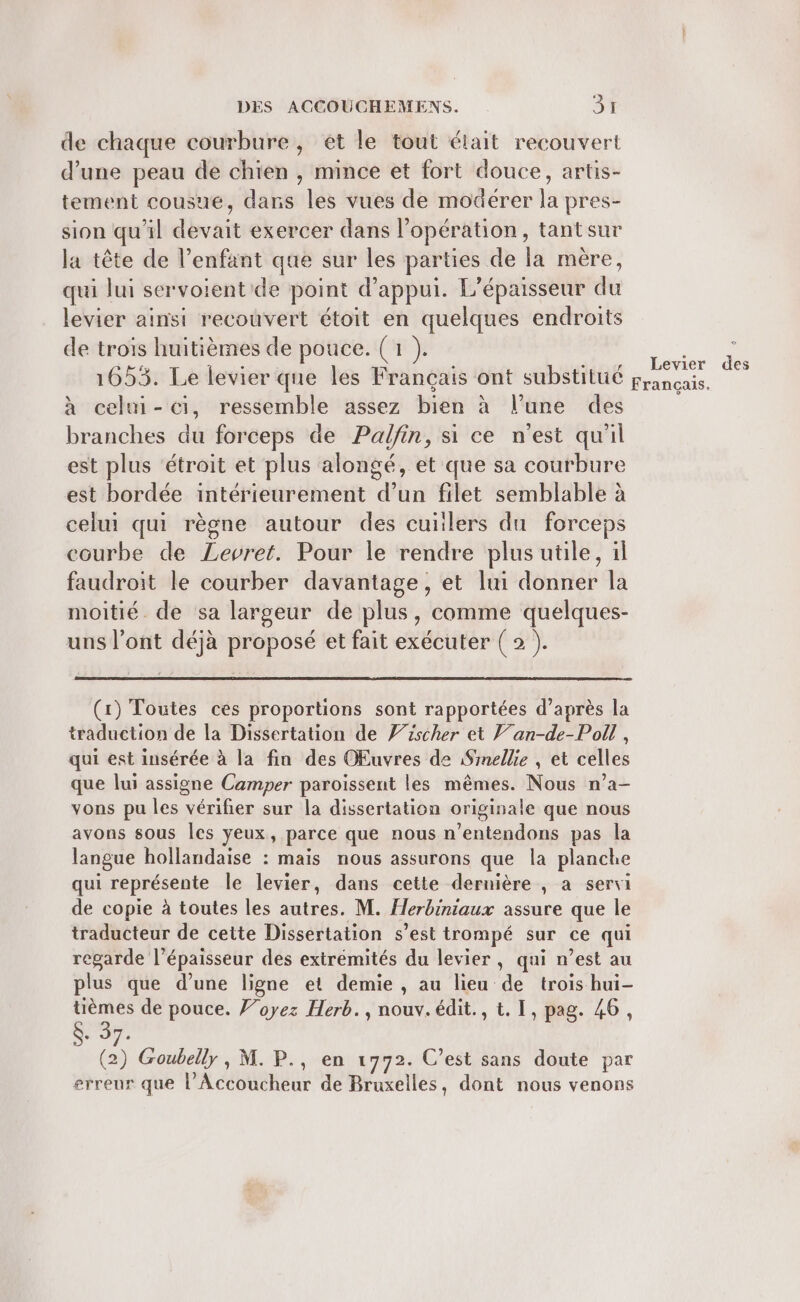 de chaque courbure, et le tout était recouvert d’une peau de chien , mince et fort douce, artis- tement cousue, dans les vues de modérer la pres- sion qu'il devait exercer dans l'opération, tantsur la tête de l'enfant que sur les parties de la mère, qui lui servoientide point d'appui. L’épaisseur du levier ainsi recouvert étoit en quelques endroits de trois huitièmes de pouce. (1 ). 1653. Le levier que les Français ont substitué g à celni-ci, ressemble assez bien à l’une des branches du forceps de Palfin, si ce n'est qu'il est plus ‘étroit et plus alongé, et que sa courbure est bordée intérieurement d’un filet semblable à celui qui règne autour des cuiilers du forceps courbe de Levret. Pour le rendre plus utile, il faudroit le courber davantage, et lui donner la moitié. de sa largeur de plus, comme quelques- uns l’ont déjà proposé et fait exécuter ( 2 ). Levier des rançais. (1) Toutes ces proportions sont rapportées d’après la traduction de la Dissertation de 7/rscher et Van-de-Poll , qui est insérée à la fin des OEuvres de Smellie , et celles que lui assigne Camper paroïissent les mêmes. Nous n’a- vons pu les vérifier sur la dissertation originale que nous avons sous les yeux, parce que nous n ‘entendons pas la langue hollandaise : mais nous assurons que la planche qui représente le levier, dans cette dernière , a servi de copie à toutes les autres. M. Herbiniaux assure que le traducteur de cette Dissertation s’est trompé sur ce qui regarde l'épaisseur des extrémités du levier, qui n’est au plus que d’une ligne et demie , au lieu de trois hui- SEP de pouce. ’oyez Herb., nouv. édit., t. I, pag. 46, + 37. (2) Goubelly, M. P., en 1772. C’est sans doute par erreur que l'Âccoucheur de Bruxelles, dont nous venons