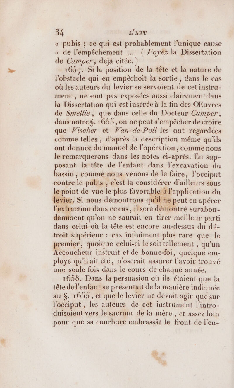 « pubis ; ce qui est probablement lunique cause « de lempêchement … ( /’oyez la Dissertation de Camper , déjà citée. ) 1605. Si la position de la tête et la nature de l'obstacle qui en empêchoit la sortie, dans le cas où les auteurs du levier se servoient de cet instru- ment , ne sont pas exposées aussi clairementdans la Dissertation qui est insérée à la fin des OEuvres de Smellie, que dans celle du Docteur Camper, dans notre. 1655, on ne peut s'empèclier de croire que Yischer et Van-de-Poll les ont regardées comme telles , d’après la description même qu'ils ont donnée du manuel de l'opération , comme nous le remarquerons dans les notes ci-après. En sup- posant la tête de l'enfant dans lexcavation du bassin , comme nous venons de le faire, locciput contre le pubis , c’est la considérer d’ailleurs sous le point de vue le plus favorable à l'application du levier. Si nous démontrons qu'il ne peut en cpérer l'extraction dans ce cas, il sera démontré surabon- damment qu’on re saurait en tirer meilleur parti dans celui où la tête est encore au-dessus du dé- troit supérieur : cas infiniment plus rare que le premier, quoique celui-ci le soittellement , qu’un Accoucheur instruit et de bonne-foi, quelque em- ployé qu'il ait été, n'oserait assurer l'avoir trouvé une seule fois dans le cours de chaque année. 1658. Dans la persuasion où ils étoient que la tête de l'enfant se présentait de la manière indiquée au . 1655 , et que le levier ne devoit agir que sur l’occiput , les auteurs de cet instrument l’intro- duisoient vers le sacrum de a mère , et assez loin pour que sa courbure embrassät le front de l’en-