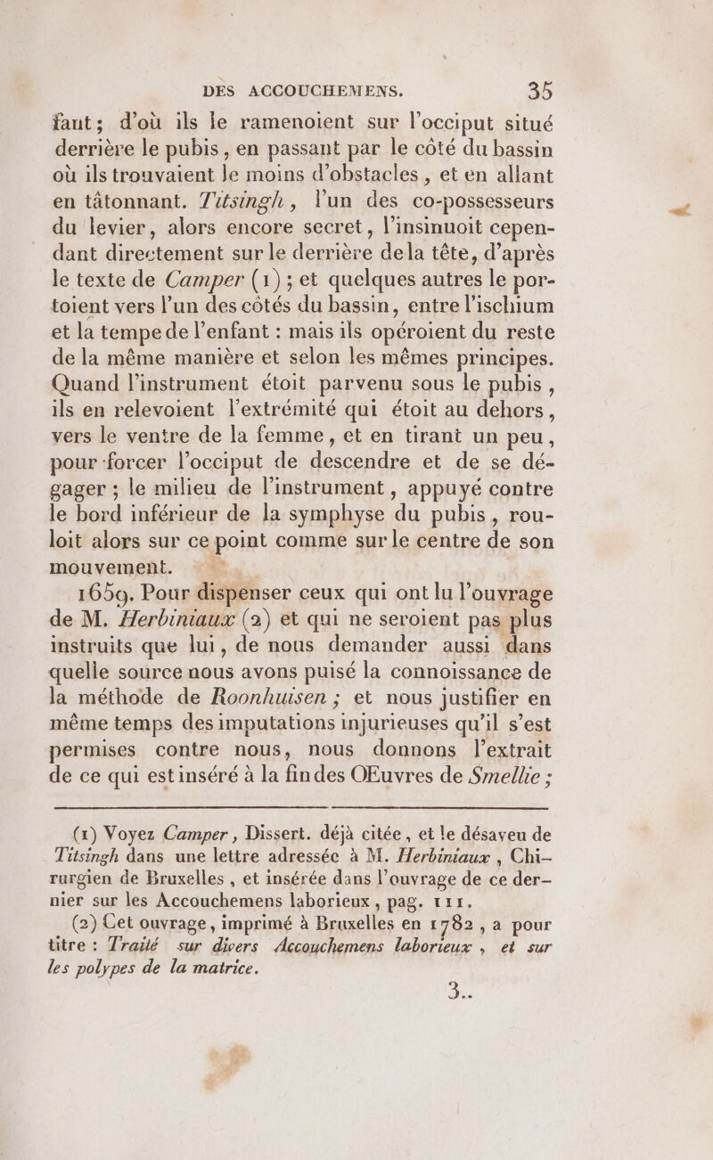 faut; d’où ils le ramenoient sur l’occiput situé derrière le pubis , en passant par le côté du bassin où ils trouvaient le moins d'obstacles , et en allant en tâtonnant. Tsingh, l'un des co-possesseurs du levier, alors encore secret, l’insinuoit cepen- dant directement sur le derrière dela tête, d’après le texte de Camper (1); et quelques autres le por- toient vers l’un des côtés du bassin, entre lischium et la tempe de l'enfant : mais ils opéroient du reste de la même manière et selon les mêmes principes. Quand l'instrument étoit parvenu sous le pubis, ils en relevoient l'extrémité qui étoit au dehors, vers le ventre de la femme, et en tirant un peu, pour forcer l’occiput de descendre et de se dé- gager ; le milieu de l’instrument , appuyé contre le bord inférieur de la symphyse du pubis, rou- loit alors sur ce point comme sur le centre de son mouvement. | 1659. Pour dispenser ceux qui ont lu l’ouvrage de M. Herbiniaux (2) et qui ne seroient pas plus instruits que lui, de nous demander aussi dans quelle source nous avons puisé la connoïssance de la méthode de Roonhusen ; et nous justifier en même temps des imputations injurieuses qu’il s’est permises contre nous, nous donnons l'extrait de ce qui estinséré à la findes OEuvres de Smellie ; (x) Voyez Camper , Dissert. déjà citée, et le désaveu de Titsingh dans une lettre adressée à M. Herbiniaux , Chi rurgien de Bruxelles , et insérée dans l'ouvrage de ce der- nier sur les Accouchemens laborieux, pag. tr. (2) Cet ouvrage, imprimé à Bruxelles en 1782, a pour titre : Trailé sur divers Accouchemens laborieux , et sur les polypes de la matrice. 3.