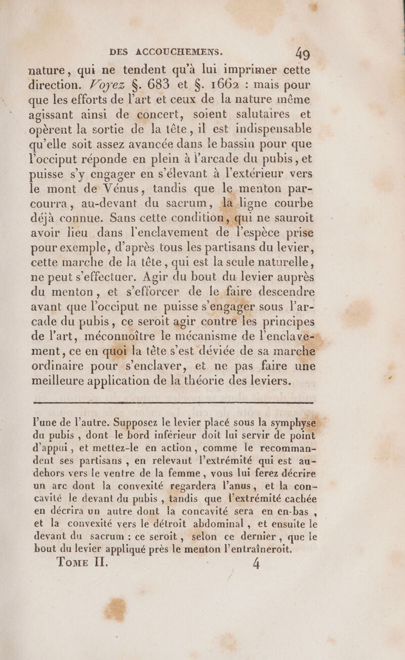 nature, qui ne tendent qu’à lui imprimer cette drection. Voyez $. 683 et $. 1662 : mais pour que les efforts de l’art et ceux de la nature même agissant ainsi de concert, soient salutaires et opèrent la sortie de la tête, il est indispensable qu’elle soit assez avancée du le bassin pour que l'occiput réponde en plein à Varcade du pubis, et puisse s’y engager en s'élevant à l'extérieur vers le mont de Vénus, tandis que le menton par- courra, au-devant du sacrum, da ligne courbe déjà connue. Sans cette conditioilé qui ne sauroit avoir lieu dans l'enclavement 0 DE prise pour exemple, d’après tous les partisans du levier, cette marche de la tête, qui est la seule naturelle, ne peut s'effectuer. Agir du bout du levier auprès du menton, et s’efforcer de le faire descendre avant que l’occiput ne puisse s'engager sous l'ar- cade du pubis , ce seroit agir contre les principes de l’art, méconnoître le mécanisme de l’enclave- ment, ce en quoi la tête s’est déviée de sa marche ordinaire pour s’enclaver, et ne pas faire une meilleure application de la théorie des leviers. du pubis , dont le bord inférieur doit lui servir de point d'appui, et mettez-le en action, comme le recomman- dent ses partisans , en relevant Mertrétnité qui est au- dehors vers le ventre de la femme, vous lui ferez décrire un arc dont la convexité regardera l’anus, et la con- cavité le devant du pubis , dis que l'extrémité cachée en décrira un autre dont la concavité sera en en-bas , et la convexité vers le détroit abdominal, et ensuite le devant du sacrum : ce seroit, selon ce dernier, que le bout du levier appliqué près le menton l'énträtnéroit. Tome Il. A Fr :