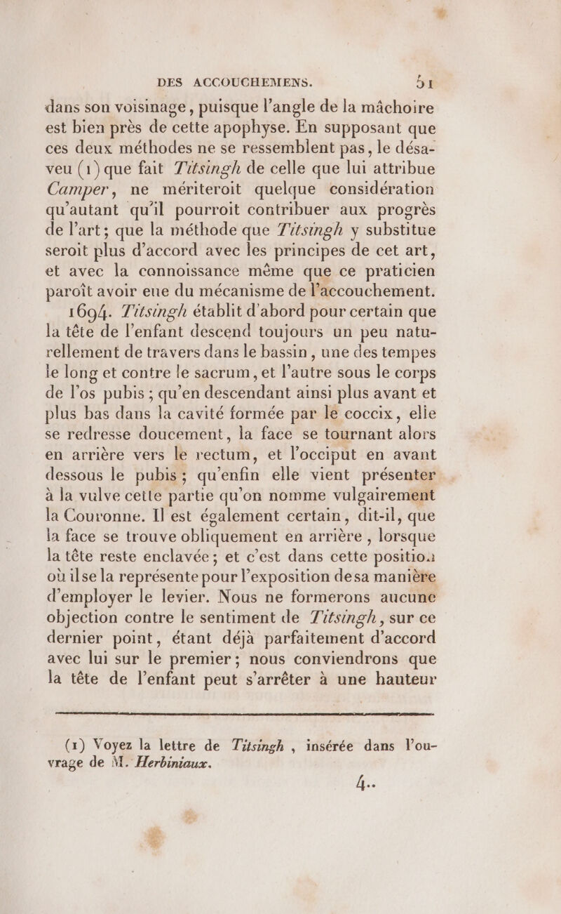 dans son voisinage , puisque l’angle de la mâchoire est bien près de cette apophyse. En supposant que ces deux méthodes ne se ressemblent pas, le désa- veu (1)que fait Titsingh de celle que lui attribue Camper, ne mériteroit quelque considération qu'autant qu'il pourroit contribuer aux progrès de l’art; que la méthode que Titsingh y substitue seroit plus d'accord avec les principes de cet art, et avec la cannoissance mème que ce praticien paroît avoir eue du mécanisme de l'accouchement. 1694. Titsingh établit d'abord pour certain que la tête de l'enfant descend toujours un peu natu- rellement de travers dans le bassin , une des tempes le long et contre le sacrum , et l’autre sous le corps de l'os pubis ; qu’en descendant ainsi plus avant et plus bas dans la cavité formée par le coccix, elie se redresse doucement, la face se tournant alors en arrière vers le rectum, et l’occiput en avant dessous le pubis ; qu'enfin elle vient présenter à la vulve cette partie qu’on nomme vulgairement la Couronne. Il est également certain, dit-il, que la face se trouve obliquement en arrière , lorsque la tête reste enclavée ; et c’est dans cette position où ilse la représente pour exposition desa manière d'employer le levier. Nous ne formerons aucune objection contre le sentiment de Tsingh, sur ce dernier point, étant déjà parfaitement d’accord avec lui sur É premier ; nous conviendrons que la tête de l'enfant peut s'arrêter à une hauteur (x) Voyez la lettre de Tütsingh , insérée dans l’ou- vrage de M. Herbiniaux.