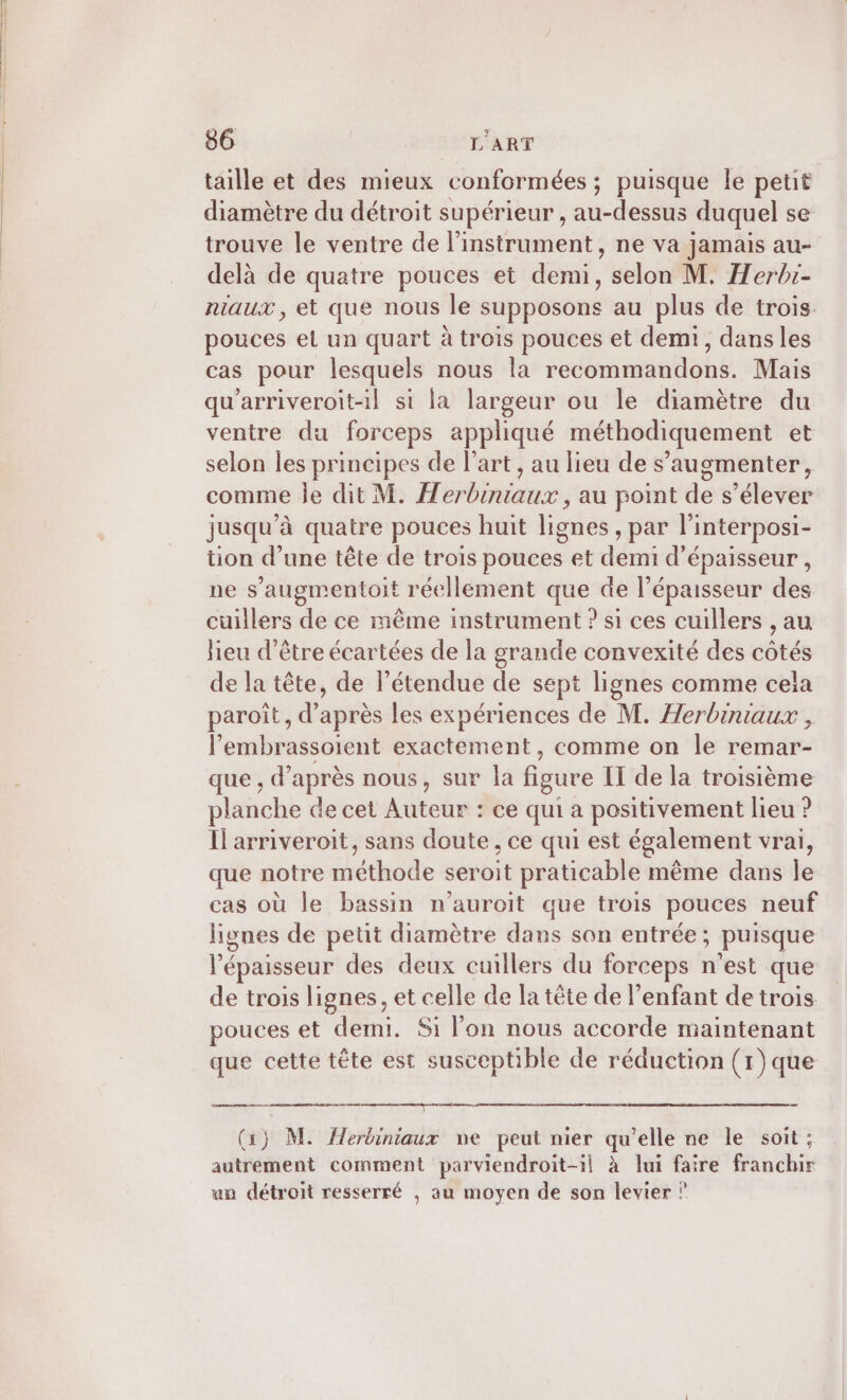 taille et des mieux conformées ; puisque le petit diamètre du détroit supérieur, au-dessus duquel se trouve le ventre de l'instrument, ne va jamais au- delà de quatre pouces et demi, selon M. Herbi- niaux, et que nous le supposons au plus de trois pouces et un quart à trois pouces et demi, dans les cas pour lesquels nous la recommandons. Mais qu'arriveroit-il si la largeur ou le diamètre du ventre du forceps appliqué méthodiquement et selon les principes de l’art , au lieu de s’augmenter, comme le dit M. Herbiniaux , au point de s'élever jusqu ’à quatre pouces huit lignes ,par l interposi- tion d’une tête de trois pouces et demi d'épaisseur , ne s’augmentoit réellement que de l'épaisseur des cuillers de ce même instrument ? si ces cuillers , au lieu d’être écartées de la grande convexité des côtés de la tête, de l’étendue de sept lignes comme cela paroît, d’après les expériences de M. Herbiniaux , l’embrassoient exactement, comme on le remar- que , d’après nous, sur la figure IT de la troisième planche de cet Auteur : ce qui a positivement lieu ? Il arriveroit, sans doute, ce qui est également vrai, que notre méthode seroit praticable même dans le cas où le bassin n’auroit que trois pouces neuf lignes de petit diamètre dans son entrée ; ; puisque l'épaisseur des deux cuillers du forceps k est que de trois lignes, et celle de la tête de l'enfant de trois pouces et derni. Si l’on nous accorde maintenant que cette tête est susceptible de réduction (1)que (3) M. Herbiniaux ne peut nier qu’elle ne le soit ; autrement comment parviendroit-il à lui faire franchir un détroit resserré , au moyen de son levier ?