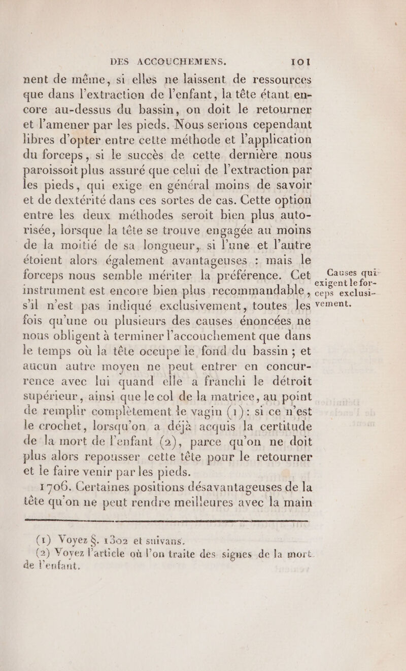 nent de même, si elles ne laissent de ressources que dans l'extraction de l’enfant, la tête étant en- core au-dessus du bassin, on doit lé retourner et l’amener par les pieds. Nous serions cependant libres d’opter entre cette méthode et l'application du forceps , si le succès de cette dernière nous paroissoit plus assuré que celui de l'extraction par les pieds, qui exige en général moins de savoir et de dextérité dans ces sortes de cas. Cette option entre les deux méthodes seroit bien plus auto- risée, lorsque la tête se trouve engagée au moins de la moitié de sa longueur, si l’une et l’autre étoient alors également avantageuses : mais le forceps nous semble mériter la préférence. Cet instrument est encore bien plus recommandable s'il n'est pas indiqué exclusivement, toutes L. fois qu’une ou plusieurs des causes énoncées ne nous obligent à à terminer l’accouchement que dans le temps où la tête occupe le fond du bassin ; et aucun autre moyen ne peut entrer en concur- rence avec lui quand elle a franchi le détroit supérieur, ainsi que le col de la matriee, au point de remplir complètement le vagin (1 }: st:ca nest le crochet, lorsqu'on a déjà acquis la certitude de la Set de l'enfant (2), parce qu’on ne doit plus alors repousser cette tête pour le retourner et le faire venir par les pieds. 1700. Certaines positions désavantageuses de la Lète qu on ne peut rendre meilleures avec la main ) Voyez. 1302 et suivans. 2) Voyez l’article où l’on traite des signes de la mort de l'enfant. f \ { \ Causes qui: exigent le for- &gt; ceps exclusi-