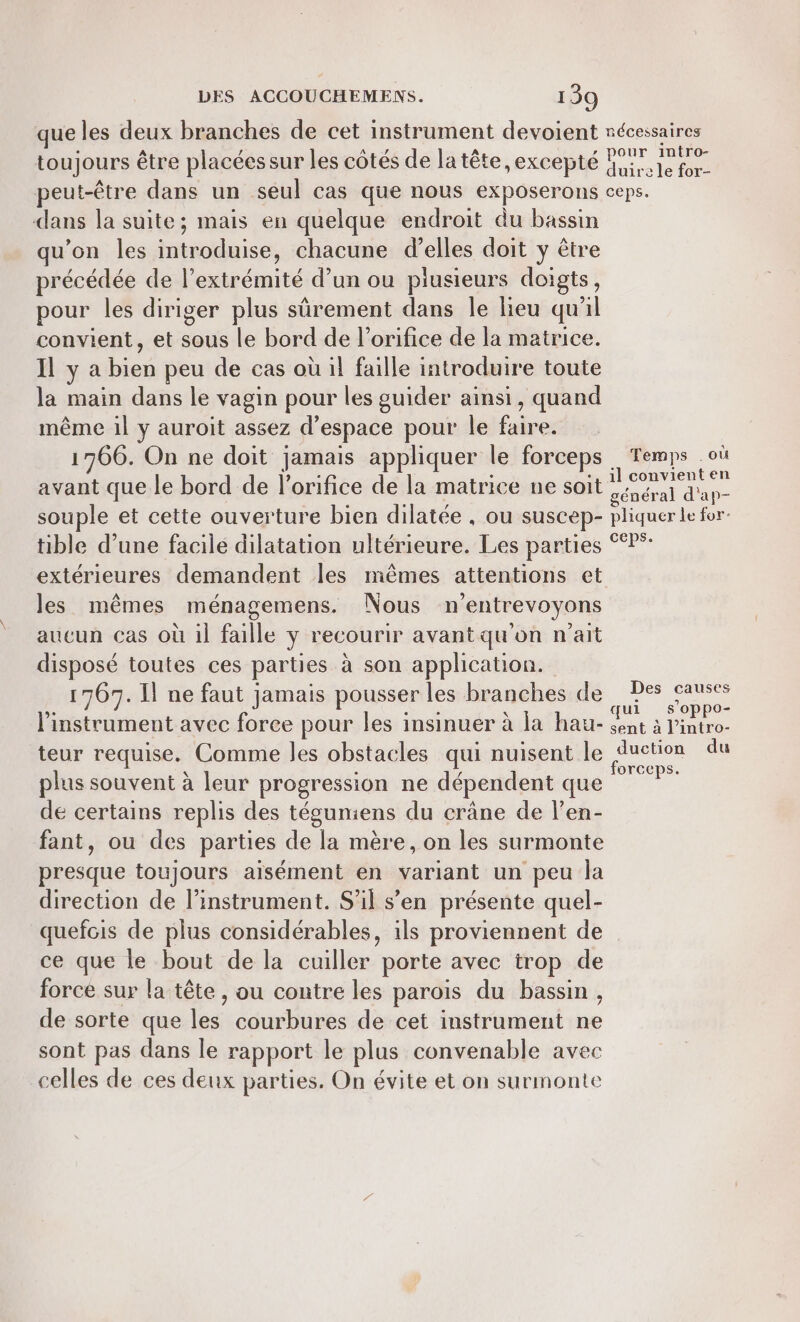 dans la suite; mais en quelque endroit du bassin u’on les introduise, chacune d’elles doit y être précédée de l'extrémité d’un ou plusieurs doigts, pour les diriger plus sûrement dans Île lieu qu'il convient, et sous le bord de l’orifice de la matrice. Il y a bien peu de cas où il faille introduire toute la main dans le vagin pour les guider ainsi, quand même il y auroit assez d'espace pour le faire. 1766. On ne doit jamais appliquer le forceps avant que le bord de l’orifice de la matrice ne soit souple et cette ouverture bien dilatée . ou suscep- tible d’une facile dilatation ultérieure. Les parties extérieures demandent les mêmes attentions et les mêmes ménagemens. Nous n'entrevoyons aucun cas où il faille y recourir avant qu'on n'ait disposé toutes ces parties à son application. 1767. Il ne faut jamais pousser les branches de l'instrument avec foree pour les insinuer à la hau- teur requise. Comme les obstacles qui nuisent le plus souvent à leur progression ne dépendent que de certains replis des tégumiens du crâne de l’en- fant, ou des parties de la mère, on les surmonte presque toujours aisément en variant un peu la direction de linstrument. S'il s’en présente quel- quefcis de plus considérables, 1ls proviennent de ce que le bout de la cuiller porte avec trop de force sur la tête, ou contre les parois du bassin, de sorte que les courbures de cet instrument ne sont pas dans le rapport le plus convenable avec celles de ces deux parties. On évite et on surmonte Temps où il convient en général d'ap- phquer Le for: ceps. Des causes qui s’oppo- sent à l’intro- duction du orceps.