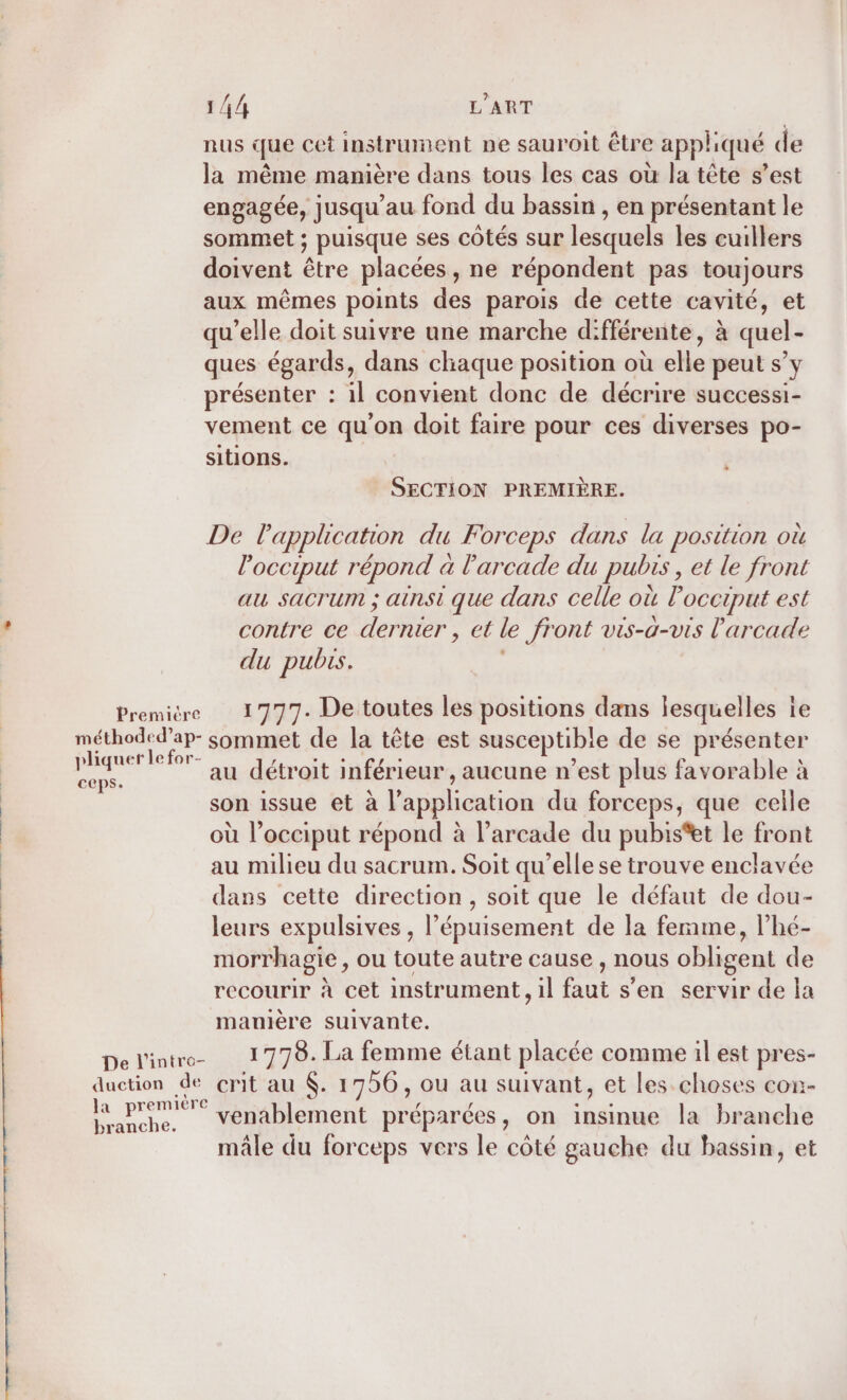 nus que cet instrument pe sauroit être appliqué de la même manière dans tous les cas où la tête s’est engagée, jusqu’au fond du bassin , en présentant le sommet ; puisque ses côtés sur lesquels les euillers doivent être placées , ne répondent pas toujours aux mêmes points des parois de cette cavité, et qu’elle doit suivre une marche différente, à quel- ques égards, dans chaque position où elle peut s’ y présenter : 1] convient donc de décrire successi- vement ce qu'on doit faire pour ces diverses po- Sitions. SECTION PREMIÈRE. De Papplication du Forceps dans la position où l’occiput répond à l'arcade du pubis, et le front au sacrum ; ainsi que dans celle où loccrput est contre ce der rer , el le front vis-a-vis l'arcade du pubis. Première 1777. De toutes les positions dans lesquelles ie méthoded’ap- sommet de la tête est susceptible de se présenter pliquer le for- Pr ira dar s &amp; E _. au détroit inférieur , aucune n'est plus favorable à | son issue et à l'application du forceps, que celle où l’occiput répond à l’arcade du pubis*et le front | au milieu du sacrum. Soit qu’elle se trouve enclavée dans cette direction, soit que le défaut de dou- | leurs expulsives , l'épuisement de la ferme, l’hé- morrhagie, ou toute autre cause , nous obligent de recourir à cet instrument, il faut s'en servir de la manière suivante. De l'intro I 778. La femme étant placée comme il est pres- duction de crit au . 1756, ou au suivant, et les choses con- 3 nn venablement préparées, on insinue la branche mâle du forceps vers le côté gauche du bassin, et