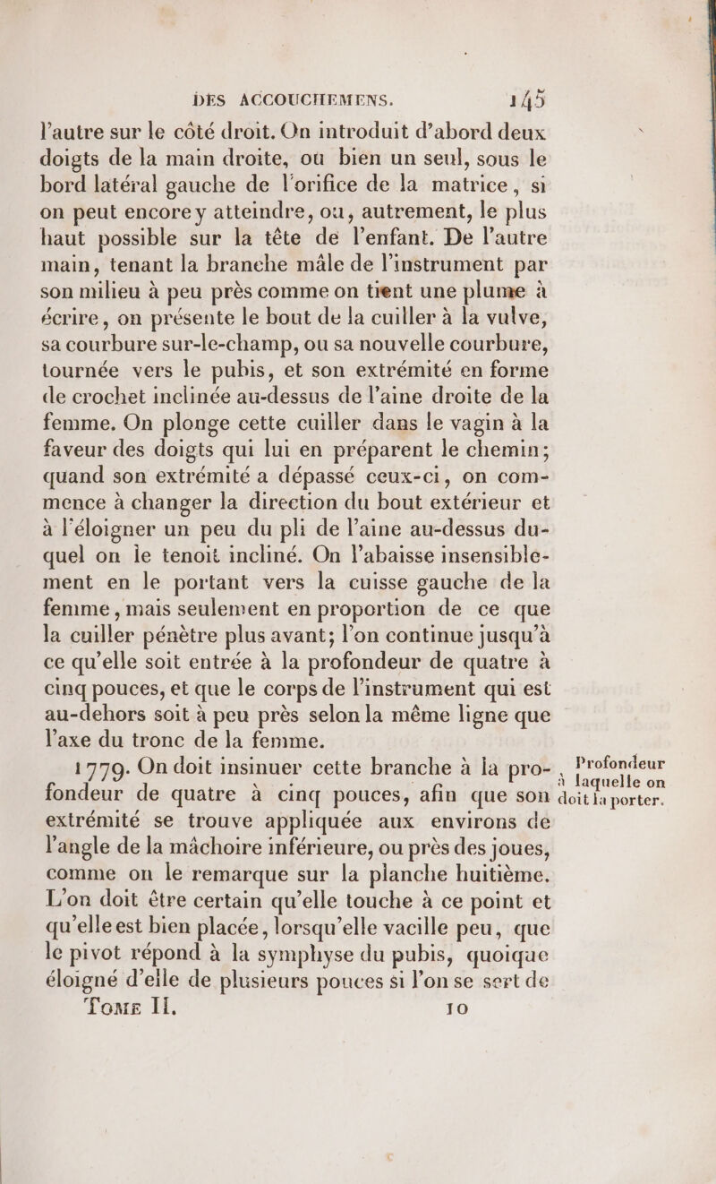 l’autre sur le côté droit. On introduit d’abord deux doigts de la main droite, où bien un seul, sous le bord latéral gauche de l'orifice de la matrice, si on peut encore y atteindre, ou, autrement, le plus haut possible sur la tête de l'enfant. De l’autre main, tenant la branche mäle de l'instrument par son milieu à peu près comme on tient une plume à écrire, on présente le bout de la cuiller à la vulve, sa courbure sur-le-champ, ou sa nouvelle courbure, tournée vers le pubis, et son extrémité en forme de crochet inclinée au-dessus de l’aine droite de la femme. On plonge cette cuiller dans le vagin à la faveur des doigts qui lui en préparent le chemin; quand son extrémité a dépassé ceux-ci, on com- mence à changer la direction du bout extérieur et à l’éloigner un peu du pli de l’aine au-dessus du- quel on le tenoit incliné. On l’abaisse insensible- ment en le portant vers la cuisse gauche de la femme , mais seulement en proportion de ce que la cuiller pénètre plus avant; l’on continue jusqu’à ce qu'elle soit entrée à la profondeur de quatre à cinq pouces, et que le corps de l'instrument qui est au-dehors soit à peu près selon la même ligne que l'axe du tronc de la femme. 1779. On doit insinuer cette branche à ia pro- fondeur de quatre à cinq pouces, afin que son extrémité se trouve appliquée aux environs de l'angle de la mâchoire inférieure, ou près des joues, comme on le remarque sur la planche huitième. L'on doit être certain qu’elle touche à ce point et qu'elle est bien placée, lorsqu'elle vacille peu, que le pivot répond à la symphyse du pubis, quoique éloigné d’eile de plusieurs pouces si l’on se sert de Tone Il. 10 Profondeur à laquelle on doit la porter.