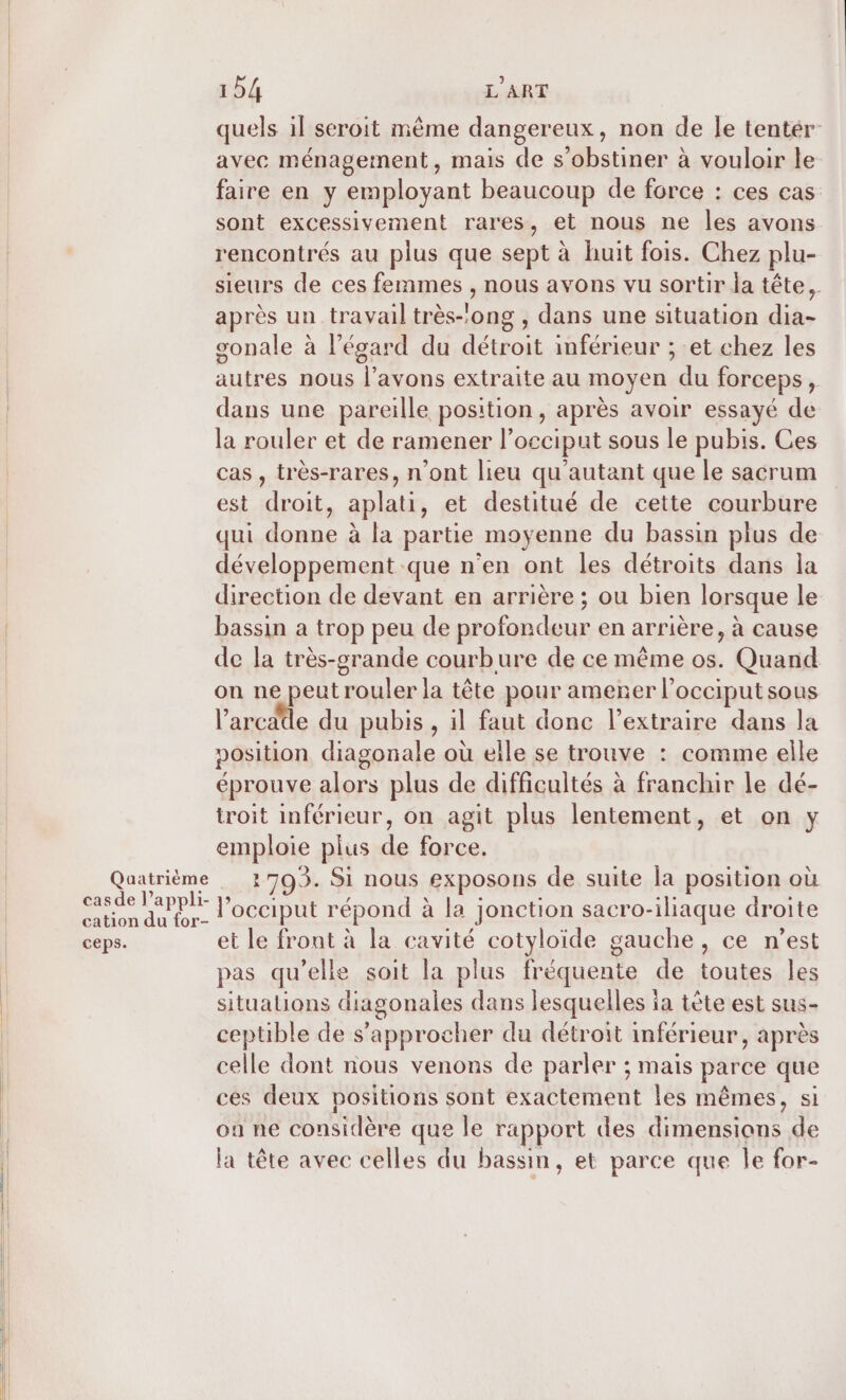 Quatrième casde l’appli- cation du for- ceps. 154 L'ART quels il seroit même dangereux, non de Îe tentér- avec ménagement, mais de s’obstiner à vouloir le faire en y employant beaucoup de force : ces cas sont excessivement rares, et nous ne les avons rencontrés au plus que sept à huit fois. Chez plu- sieurs de ces femmes , nous avons vu sortir la tête, après un travail très-’ong , dans une situation dia- sonale à légard du détroit inférieur ; et chez les autres nous À avons extraite au moyen du forceps , dans une pareille position, après avoir essayé de la rouler et de ramener l’occiput sous le pubis. Ces cas , très-rares, n’ont lieu qu'autant que le sacrum est droit, aplati, et destitué de cette courbure qui donne à la partie moyenne du bassin plus de développement que n’en ont les détroits dans la direction de devant en arrière ; ou bien lorsque le bassin a trop peu de profondeur en arrière, à cause de la très-orande courbure de ce même os. Quand on ne peut rouler la tête pour amener l’occiput sous l’arcdde du pubis , il faut donc l’extraire dans la vosition diagonale où elle se trouve : comme elle éprouve alors plus de difficultés à franchir le dé- troit inférieur, on agit plus lentement, et on y emploie plus de force. 1703. Si nous exposons de suite la position où l’occiput répond à la jonction sacro-iliaque droite et le front à la cavité cotyloïde gauche, ce n’est pas qu’elle soit la plus fréquente de toutes les situations diagonales dans lesquelles ia tète est sus- ceptible de s'approcher du détroit inférieur, après celle dont nous venons de parler ; mais parce que ces deux positions sont exactement les mêmes, si on ne considère que le rapport des dimensions de la tête avec celles du bassin, et parce que Île for-