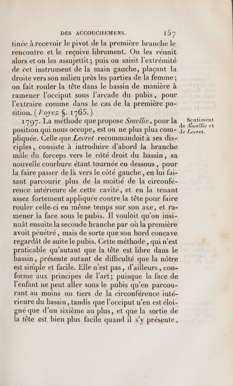 tinée à recevoir le pivot de la première branche le rencontre el le recoive librement. On les réunit alors et on les assujettit; puis on saisit l'extrémité de cet instrument de la main gauche, plaçant la droite vers son milieu près les parties de la femme ; on fait rouler la tête dans le bassin de manière à ramener l’occiput sous l’arcade du pubis, pour l’extraire comme dans le cas de la première po- sition. ( ’oyez $. 1765.) 1797. La méthode que propose Smellie, pour la eu ee position qui nous occupe, est on ne plus plus com- 4, Zesrer. pliquée. Celle que Levret recommandoit à ses dis- ciples, consiste à introduire d’abord la branche mâle du forceps vers le côté droit du bassin, sa nouvelle courbure étant tournée en dessous, pour la faire passer de là vers le côté gauche, en lui fai- sant parcourir plus de la moitié de la circonfé- rence intérieure de cette cavité, et en la tenant assez fortement appliquée contre la tête pour faire rouler celle-ci en mème temps sur son axe, et ra- mener la face sous le pubis. Il vouloit qu’on insi- nuât ensuite la seconde branche par où la première avoit pénétré, mais de sorte que son bord concave regardât de suite le pubis. Cette méthode , qui n’est praticable qu’autant que la tête est libre dans le bassin , présente autant de difficulté que la nôtre est simple et facile. Elle n’est pas, d’ailleurs , con- forme aux principes de l’art; puisque la face de l'enfant ne peut aller sous le pubis qu'en parcou- rant au moins un tiers de la circonférence inté- rieure du bassin , tandis que l’occiput n’en est éloi- gné que d’un sixième au plus, et que la sortie de la tête est bien plus facile quand il s’y présente,