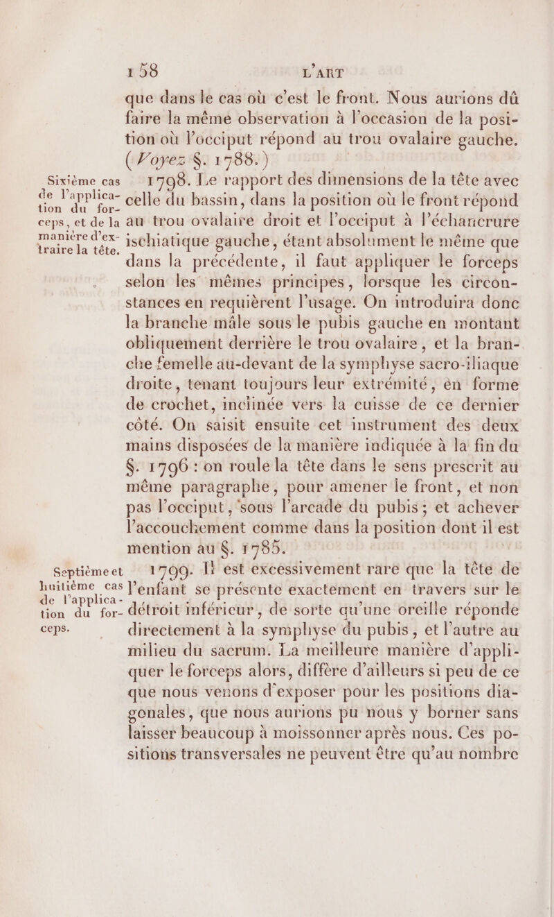 Sixième cas de l’applica- tion du for- ceps, et de la manière d’ex- traire la tête. Septième et huitième cas de l’applica- tion du for- ceps. 158 L'ART que dans le cas où c’est le front. Nous aurions dû faire la même observation à l’occasion de la posi- tion où l’occiput répond au trou ovalaire gauche. ( P'oyez K. 1788.) 1798. Le rapport des dimensions de la tête avec celle du bassin, dans la position où le front répond au trou ovalaire droit et l’occiput à léchancrure ischiatique gauche, étant absolument le même que ans la précédente, il faut appliquer le forceps selon les’ mêmes principes, lorsque les circon- stances en requièrent l'usage. On introduira donc la branche mâle sous le pubis gauche en montant obliquement derrière le trou ovalaire, et la bran-. che femelle au-devant de la symphyse sacro-iliaque droite, tenant toujours leur extrémité, en forme de crochet, inciinée vers la cuisse de ce dernier côté. On saisit ensuite cet instrument des deux mains disposées de la manière indiquée à la fin da $. 1796 : on roule la tête dans le sens prescrit au même paragraphe, pour amener Île front, et non pas l’occiput , ‘sous l’arcade du pubis ; et achever l'accouchement comme dans la position dont il est mention au $. 1785. 1709. Î+ est excessivement rare que la tête de l'enfant se présente exactement en travers sur le détroit mféricur, de sorte qu’une oreille réponde directement à la symphyse du pubis, et l’autre au milieu du sacrum. La meilleure manière d’appli- quer le forceps alors, diffère d’ailleurs si peu de ce que nous venons d'exposer pour les positions dia- gonales, que nous aurions pu nous y borner sans laisser beaucoup à moissonner après nous. Ces po- sitions transversales ne peuvent être qu’au nombre