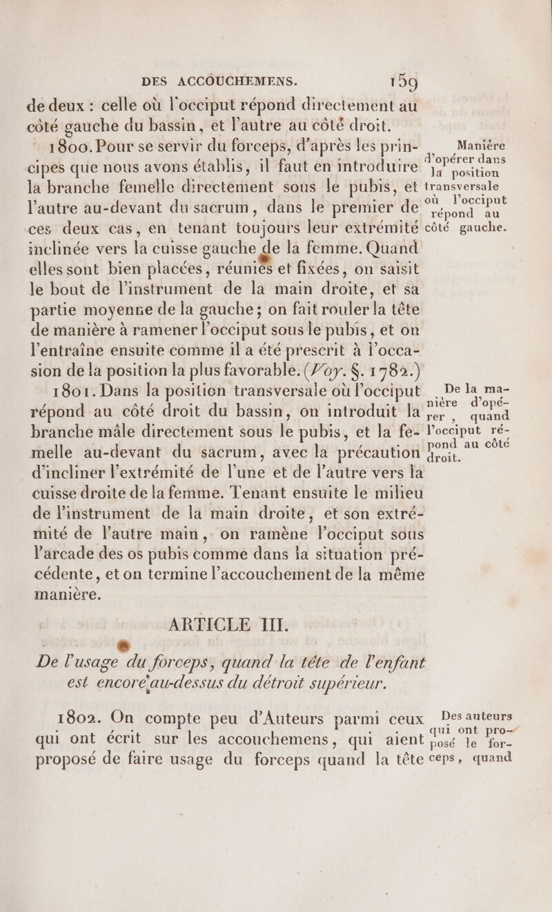 de deux : celle où l'occiput répond directement au côté gauche du bassin, et l'autre au côté droit. 1800. Pour se servir du forceps, d'après les prin- Maniére : { Tati ° 1... d'opérer dans cipes que nous avons établis, il faut en introduire d &lt; la position la branche femelle directement sous le pubis, et transversale A l'autre au-devant du sacrum, dans le premier de a ces deux cas, en tenant toujours leur extrémité côté gauche. inclinée vers la cuisse gauche de la femme. Quand elles sont bien placées, réuniés et fixées, on saisit le bout de l'instrument de la main droite, et sa partie moyenne de la gauche; on fait rouler la tête de manière à ramener locciput sous le pubis, et on l'entraîne ensuite comme il a été prescrit à l’occa- sion de la position la plus favorable. (77. $. 1782.) 1801. Dans la position transversale où l’occiput . De la ma- / Tr - . » - - nière d’opé- répond au côté droit du bassin, on introduit la 4, quand branche mâle directement sous le pubis, et la fe- locciput ré- / . pond au côté melle au-devant du sacrum, avec la précaution uit. d'incliner l'extrémité de l’une et de l’autre vers la cuisse droite de la femme. Tenant ensuite le milieu de l'instrument de la main droite, et son extré- mité de l’autre main, on ramène locciput sous Varcade des os pubis comme dans la situation pré- cédente, et on termine l’accouchement de la même manière. ARTICLE TITI. Ds ig , : A , De l'usage du Jorceps, quand la tête de l'enfant est encore au-dessus du détroit Supérieur. 1802. On compte peu d’Auteurs parmi ceux Des auteurs } AE SIT qui ont pro— qui ont écrit sur les accouchemens, qui aient io le . proposé de faire usage du forceps quand la tête ceps, quand