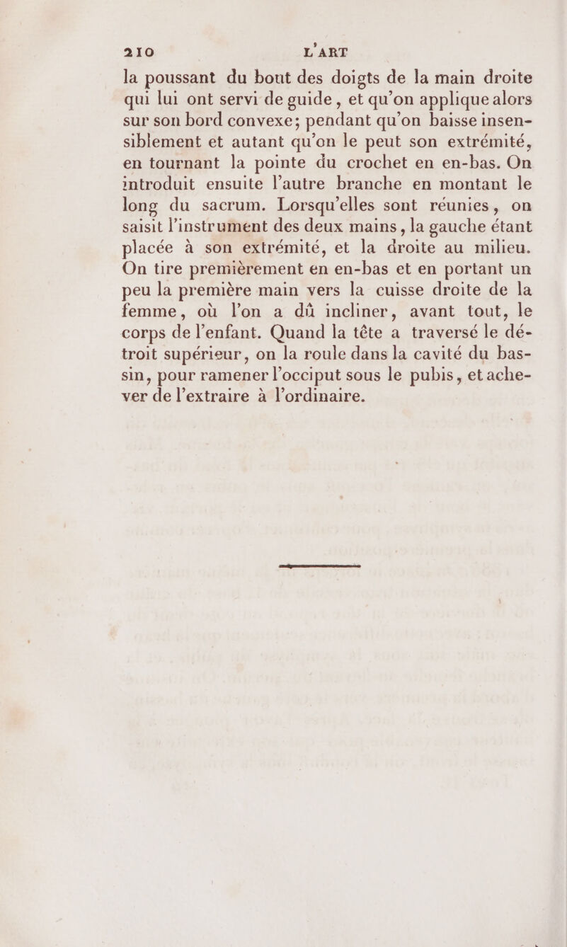 la poussant du bout des doigts de la main droite qui lui ont servi de guide , et qu’on applique alors sur son bord convexe; pendant qu’on baisse insen- siblement et autant qu’on le peut son extrémité, en tournant la pointe du crochet en en-bas. On introduit ensuite l’autre branche en montant le long du sacrum. Lorsqu'elles sont réunies, on saisit l'instrument des deux mains, la gauche étant placée à son extrémité, et la droite au milieu. On tire premièrement en en-bas et en portant un peu la première main vers la cuisse droite de la femme, où l’on a dû incliner, avant tout, le corps de l'enfant. Quand la tête a traversé le dé- troit supérieur, on la roule dans la cavité du bas- sin, pour ramener l’occiput sous le pubis, et ache- ver de l’extraire à%lordinaire.