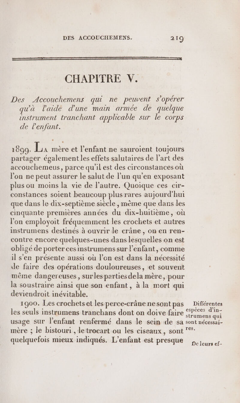 RE CHAPITRE V. Des Accouchemens qui ne peuvent s’opérer qu'à l'aide d'une main armée de quelque enstrument tranchant applicable sur le Corps de Penjfant. 1699. L, mère et l'enfant ne sauroient toujours partager également les effets salutaires de l’art des accouchemeus, parce qu’il est des circonstances où l’on ne peut assurer le salut de l’un qu'en exposant plus ou moins la vie de l’autre. Quoique ces cir- constances soient beaucoup plus rares aujourd’hui que dans le dix-septième siècle, mème que dans les cinquante premières années du dix-huitième, où l’on employoit fréquemment les croclets et autres instrumens destinés à ouvrir le crâne, on en ren- contre encore quelques-unes dans lesquelies on est obligé de porter cesinstrumens sur enfant, comme il s'en présente aussi où l’on est dans la nécessité de faire des opérations douloureuses, et souvent même dangereuses, surles parties dela mère, pour la soustraire ainsi que son enfant, à la mort qui deviendroit inévitable. 1900. Les crochets et les perce-crâne nesont pas les seuls instrumens tranchans dont on doive faire usage sur l'enfant renfermé dans le sein de sa mère ; le bistouri , le trocant ou les ciseaux, sont quelquefois mieux indiqués. L’enfant est presque Différentes espèces d’in- strumens qui sont nécessai- res, De leurs ef-