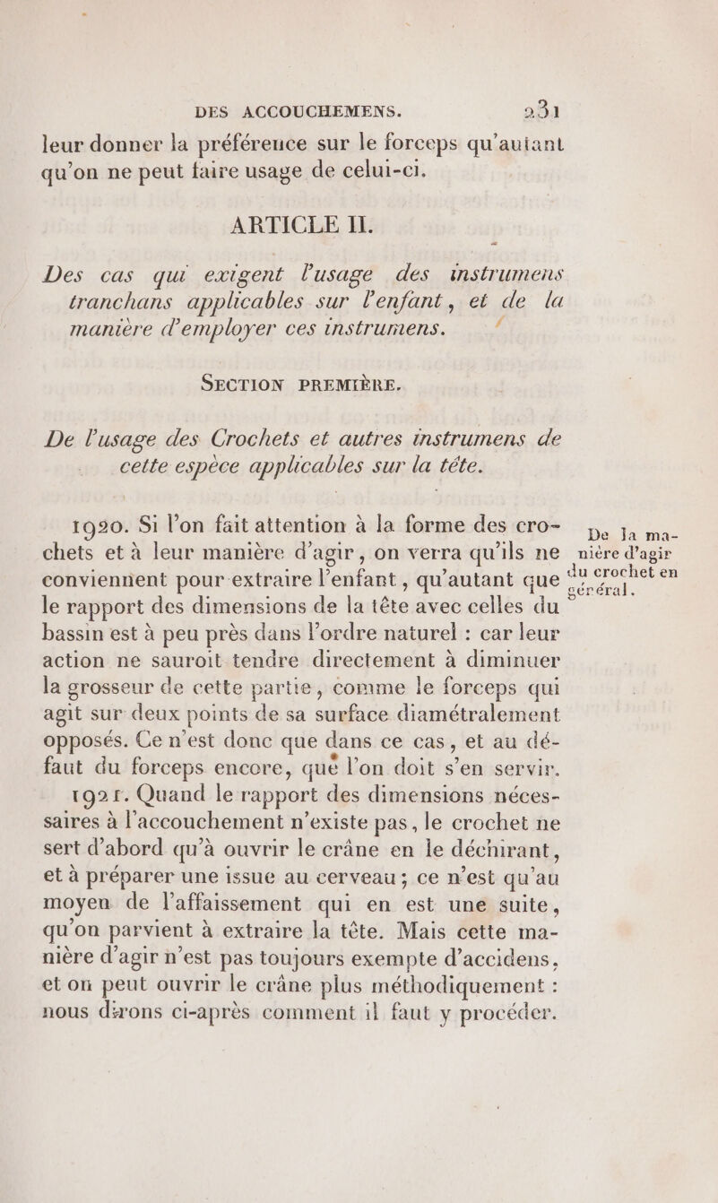 leur donner la préférence sur le forceps qu'auiant qu'on ne peut faire usage de celui-ci, ARTICLE IL # Des cas qui exigent l'usage des instrumens tranchans applicables sur l'enfant, et de la manière d'employer ces instrumens. : SECTION PREMIÈRE. De l'usage des Crochets et autres instrumens de cette espèce applicables sur la téte. 1920. Si l’on fait attention à la forme des cro- chets et à leur manière d'agir, on verra qu'ils ne conviennent pour-extraire l'enfant , qu'autant que le rapport des dimensions de la tête avec celles A bassin est à peu près dans l’ordre naturel : car leur action ne sauroit tendre directement à diminuer la grosseur de cette partie, comme le forceps qui agit sur deux points de sa surface diamétralement opposés. Ce n’est donc que dans ce cas, et au dé- faut du forceps encore, qué l’on doit s’en servir. 1921. Quand le rapport des dimensions néces- saires à l'accouchement n’existe pas, le crochet ne sert d’abord qu’à ouvrir le crâne en le décnir ant, et à préparer une issue au cerveau; Ce n est qu ah moyen de l’affaissement qui en légé une suite, de ‘on parvient à extraire la tète. Mais cette ma- nière d'agir n’est pas toujours exempte d’accidens, et on peut ouvrir le crâne plus méthodiquement : nous dirons ci-après comment il faut y procéder. De ja ma- nière d'agir du crochet en géréral.