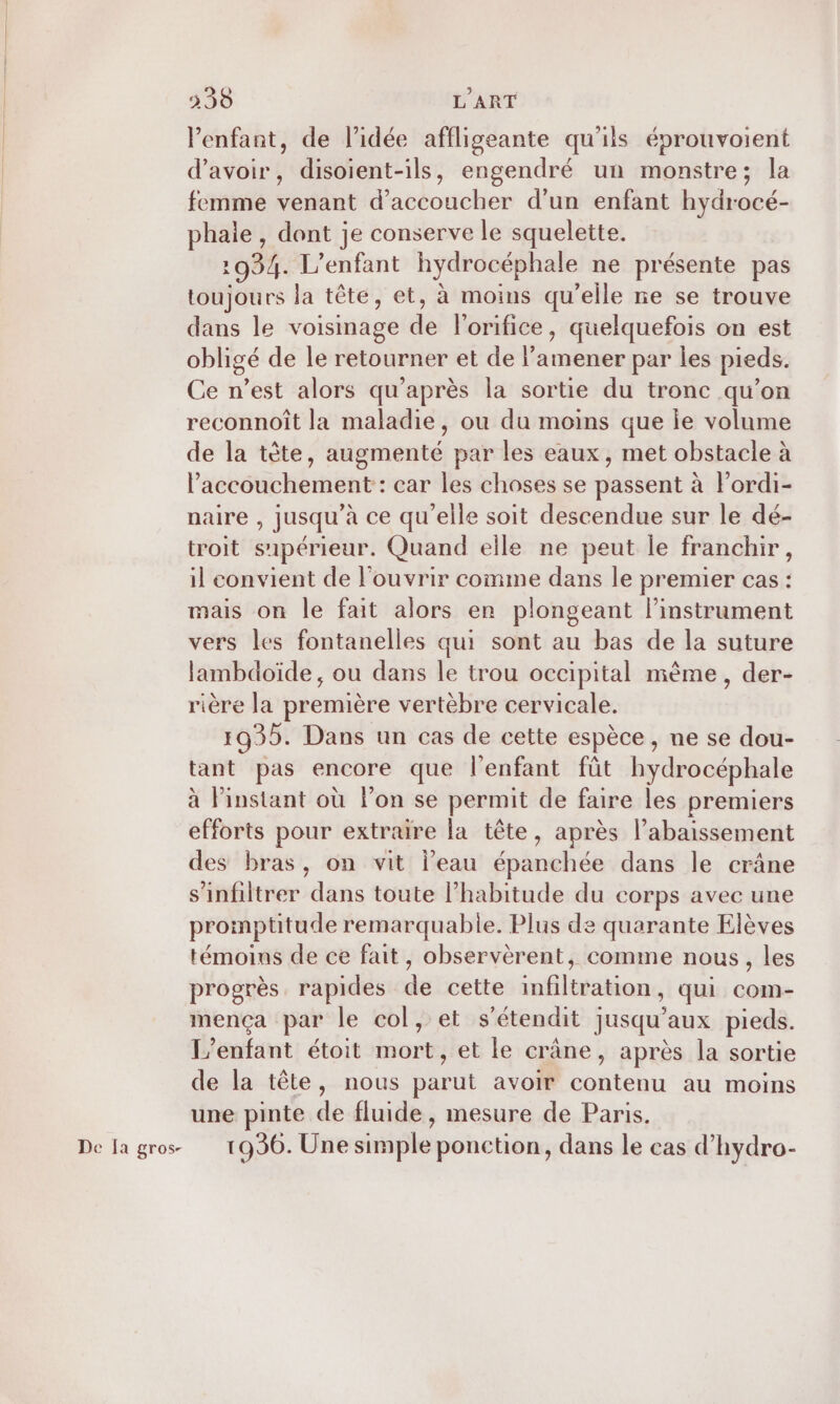 De Ia gros- l'enfant, de l’idée affligeante qu'ils éprouvoient d’avoir, disoient-ils, engendré un monstre; la femme venant d’accoucher d’un enfant hydrocé- phale , dont je conserve le squelette. 1934. L'enfant hydrocéphale ne présente pas toujours la tête, et, à moins qu'elle ne se trouve dans le voisinage de lorifice, quelquefois on est obligé de le retourner et de Pamener par les pieds. Ce n’est alors qu'après la sortie du tronc qu’on reconnoît la maladie, ou du moins que ie volume de la tête, augmenté par les eaux, met obstacle à l'accouchement : car les choses se passent à l’ordi- naire , jusqu’à ce qu’elle soit descendue sur le dé- troit s'ipérieur. Quand elle ne peut le franchir, il convient de l'ouvrir comme dans le premier cas : mais on le fait alors er plongeant linstrument vers les fontanelles qui sont au bas de la suture lambdoïde, ou dans le trou occipital mème, der- rière la première vertèbre cervicale. tant pas encore que l'enfant füt hydrocéphale à Pinstant où lon se permit de faire les premiers efforts pour extraire la tête, après l’abaissement des bras, on vit l’eau épanchée dans le crâne s’infiltrer dans toute l’habitude du corps avec une promptüitude remarquable. Plus de quarante Elèves témoins de ce fait, observèrent, comme nous, les progrès rapides de cette infiltration, qui com- mença par le col, et s'étendit jusqu'aux pieds. L'enfant étoit mort, et le crâne, après la sortie de la tête, nous parut avoir contenu au moins une pinte de fluide, mesure de Paris. 1936. Une simple ponction, dans le cas d’hydro-