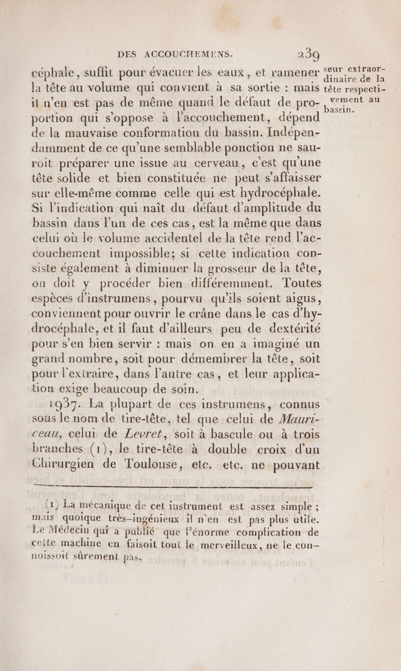 céphale, suffit pour évacuer les eaux, et ramener Ar CRU la tête au volume qui convient à sa sortie : mais tête respecti- il n’en est pas de même quand le défaut de pro- A portion qui s'oppose à l'accouchement, dépend de la mauvaise conformation du bassin. Indépen- damment de ce qu’une semblable ponction ne sau- roit préparer une issue au cerveau, c’est qu'une tête solide et bien constituée ne peut s’affaisser sur elle-même comme celle qui est hydrocéphale. Si l'indication qui naît du défaut d'amplitude du bassin dans l’un de ces cas, est la même que dans celui où le volume accidentel de la tête rend lac- couchement impossible; si cette indication con- siste également à diminuer la grosseur de la tête, on doit y procéder bien différemment. Toutes espèces d’instrumens , pourvu qu’ils soient aigus, conviennent pour ouvrir le crâne dans le cas d’hy- drocéphale, et il faut d’ailleurs peu de dextérité pour s'en bien servir : mais on en a imaginé un grand nombre, soit pour démembrer la tête, soit pour l'exiraire, dans l’autre cas, et leur applica- ou exige beaucoup de soin. | 1037. La plupart de ces instrumens, connus sous le nom de tire-tête, tel que celui de Maurt- ceau, celui de Levret, soit à bascule ou à trois branches (1), le tire-tête à double croix d’un Chirurgien de Toulouse, etc. etc. ne pouvant es es om ce arr (x) La mécanique de cet instrument est assez simple ; mas quoique très-ingénieux il n’en est pas plus utile. Le Médecin qui a pablié que l’énorme complication de ceite machine en faisoit tout le merveilleux, ne le con- noissoit sûrement pas.