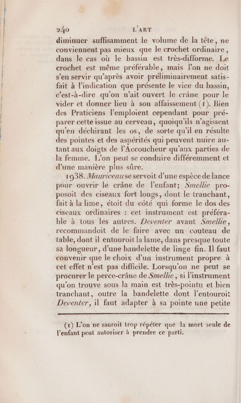 diminuer suffisamment ie volume de la tête, ne conviennent pas mieux que le crochet ordinaire, dans le cas où le bassin est très-difforme. Le crochet est même préférable, mais lPon ne doit s’en servir qu'après avoir préliminairement satis- fait à l'indication que présente le vice du bassin, c’est-à-dire qu'on n’ait ouvert le crâne pour le vider et donner lieu à son affaissement (f). Bien des Praticiens l’emploient cependant pour pré- parer cette issue au cerveau, quoiqu'ils n’agissent qu'en déchirant les os, de sorte qu'il en résulte des pointes et des aspérités qui peuvent nuire au- tant aux doigts de l'Accoucheur qu'aux parties de la femme. [/on peut se conduire différemment et d’une manière plus sûre. 1938. Mauriceause servoit d’une espèce de lance pour ouvrir le crâne de lenfant; Smellie pro- posoit des ciseaux fort longs, dont le tranchant, fait à la me, étoit du côté qui forme le dos des ciseaux ordinaires : cet instrument est préféra- ble à ious les autres. Deventer avant Smellie, recommandoit de le faire avec un couteau de table, dont il entouroit la lame, dans presque toute sa longueur, d’une bandelette de linge fin. Il faut convenir que le choix d’un instrument propre à cet effet n’est pas difficile. Lorsqu'on ne peut se procurer le perce-crâne de Selle, si linstrument qu’on trouve sous la main est très-pointu et bien tranchant, outre la bandelette dont l’entouroit Deventer, il faut adapter à sa pointe une petite (rx) L'on ne sauroït trop répéter que la mort seule de l'enfant peut autoriser à prendre ce parti.