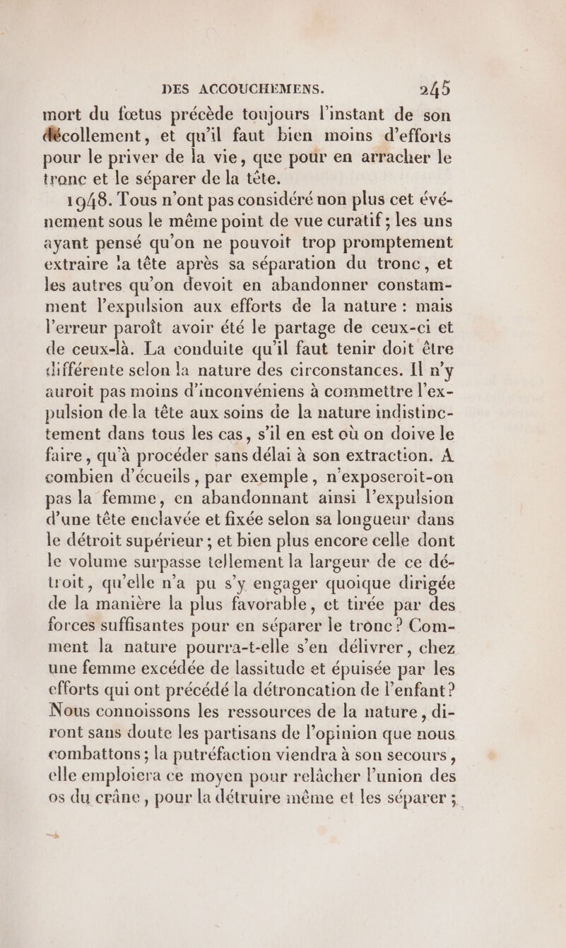 mort du fœtus précède toujours l'instant de son décollement, et qu'il faut bien moins d'efforts pour le priver de la vie, que pour en arracher le tronc et le séparer de la tête. 1948. Tous n’ont pas considéré non plus cet évé- nement sous le même point de vue curatif ; les uns ayant pensé qu'on ne pouvoit trop promptement extraire :a tête après sa séparation du tronc, et les autres qu'on devoit en abandonner constam- ment l’expulsion aux efforts de la nature : mais l'erreur paroît avoir été le partage de ceux-ci et de ceux-là. La conduite qu’il faut tenir doit être chfférente selon la nature des circonstances. Il n’y auroit pas moins d'inconvéniens à commettre l'ex- pulsion de la tête aux soins de la nature indistinc- tement dans tous les cas, s’il en est où on doive le faire, qu’à procéder sans délai à son extraction. À combien d’écueils , par exemple, n’exposeroit-on pas la femme, en abandonnant ainsi l’expulsion d’une tête enclavée et fixée selon sa longueur dans le détroit supérieur ; et bien plus encore celle dont le volume surpasse tellement la largeur de ce dé- toit, qu'elle n’a pu s’y engager quoique dirigée de la manière la plus favorable, et tirée par des forces suffisantes pour en séparer le tronc ? Com- ment la nature pourra-t-elle s’en délivrer, chez une femme excédée de lassitude et épuisée par les efforts qui ont précédé la détroncation de l'enfant ? Nous connoissons les ressources de la nature, di- ront sans doute les partisans de l'opinion que nous combattons; la putréfaction viendra à son secours , elle emploiera ce moyen pour relâcher l’union des os du crâne, pour la détruire même et les séparer ;