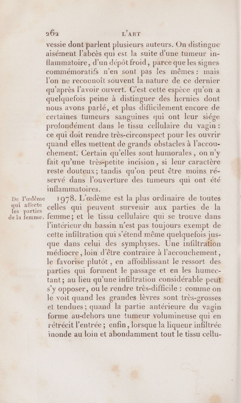 vessie dont parlent plusieurs auteurs. On distingue aisément l’abcès qui est la suite d’une tumeur in- flammatoire, d’un dépôt froid, parce que les signes rtora te n’en sont pas Îes mêmes: mais l’on ne reconnoît souvent la nature de ce dernier qu'après l'avoir ouvert. C’est cette espèce qu’on a quelquefois peine à distinguer des hernies dont nous avons parlé, et plus difficilement encore de certaines tumeurs sanguines qui ont leur siége profondément dans le tissu cellulaire du vagin: ce qui doit rendre très-circonspect pour les ouvrir quand elles mettent de grands obstacles à l’accou- chement. Certain qu’elles sont humorales, on n'y fait qu’une très-petite incision, si leur caractère reste douteux; tandis qu’on peut être moins ré- servé dans l'ouverture des tumeurs qui ont été inflammatoires. De l’œdème 1978. L'œdème est la plus ordinaire de toutes Sr Li Vs celles qui peuvent survenir aux parties de la de la femme. femme; et le tissu cellulaire qui se trouve dans Piéiépionit du bassin n’est pas toujours exempt de cette infiltration qui s'étend même quelquefois jus- que dans celui des symphyses. Une infiltration médiocre, loin d’être contraire à l'accouchement, le favorise plutôt , en affoiblissant le ressort des parties qui forment le passage et en les humec- tant; au lieu qu’une infiltration considérable peut S'y opposer, ou le rendre très-difficile : comme on le voit quand les grandes lèvres sont très-srosses et tendues ; quand la partie antérieure du vagin forme au- chti une !umeur volumineuse qui en rétrécit l'entrée ; enfin , lorsque la liqueur infiltrée inonde au loin “ nluméent tout le tissu cellu-