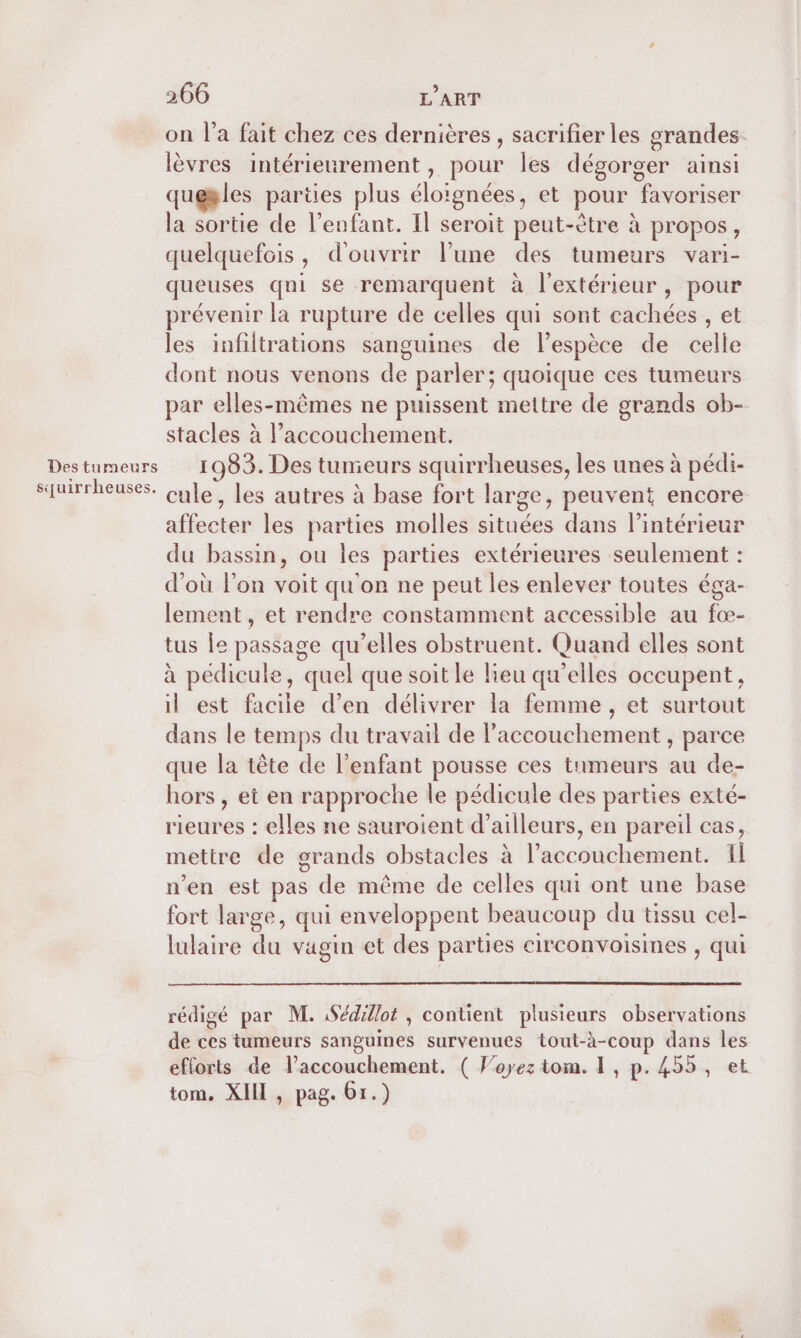 on l’a fait chez ces dernières , sacrifier les grandes. lèvres intérieurement, pour les dégorger ainsi quesles parües plus éloignées , et pour favoriser la sortie de l'enfant. Il seroit peut-être à propos , quelquefois, d'ouvrir l’une des tumeurs vari- queuses qui se remarquent à l'extérieur, pour prévenir la rupture de celles qui sont cachées , et les infiltrations sanguines de l’espèce de celle dont nous venons de parler; quoique ces tumeurs par elles-mêmes ne puissent mettre de grands ob- stacles à l’accouchement. Destumeurs 1983. Des tunieurs squirrheuses, les unes à pédi- squirrheuses. cule, les autres à base fort large, peuvent encore affecter les parties molles situées dans l’intérieur du bassin, ou les parties extérieures seulement : d'où l’on voit qu'on ne peut les enlever toutes éga- lement, et rendre constamment accessible au fœ- tus Îe passage qu’elles obstruent. Quand elles sont à pédicule, quel que soit le lieu qu'elles occupent, il est facile d’en délivrer la femme , et surtout dans le temps du travail de l'accouchement , parce que la tête de l'enfant pousse ces tumeurs au de- hors , et en rapproche le pédicule des parties exté- fé nés : elles ne sauroient d’ailleurs, en pareil cas, mettre de grands obstacles à l'abciibhenents Il n’en est pas de même de celles qui ont une base fort large, qui enveloppent beaucoup du tissu cel- lulaire du vagin et des parties circonvoisines , qui rédigé par M. Sédillot , contient plusieurs observations de ces tumeurs sanguines survenues tout-à-coup dans les efforts de laccouchement. ( Voyez tom. F, p.455, et tom. XII , pag. 61.)