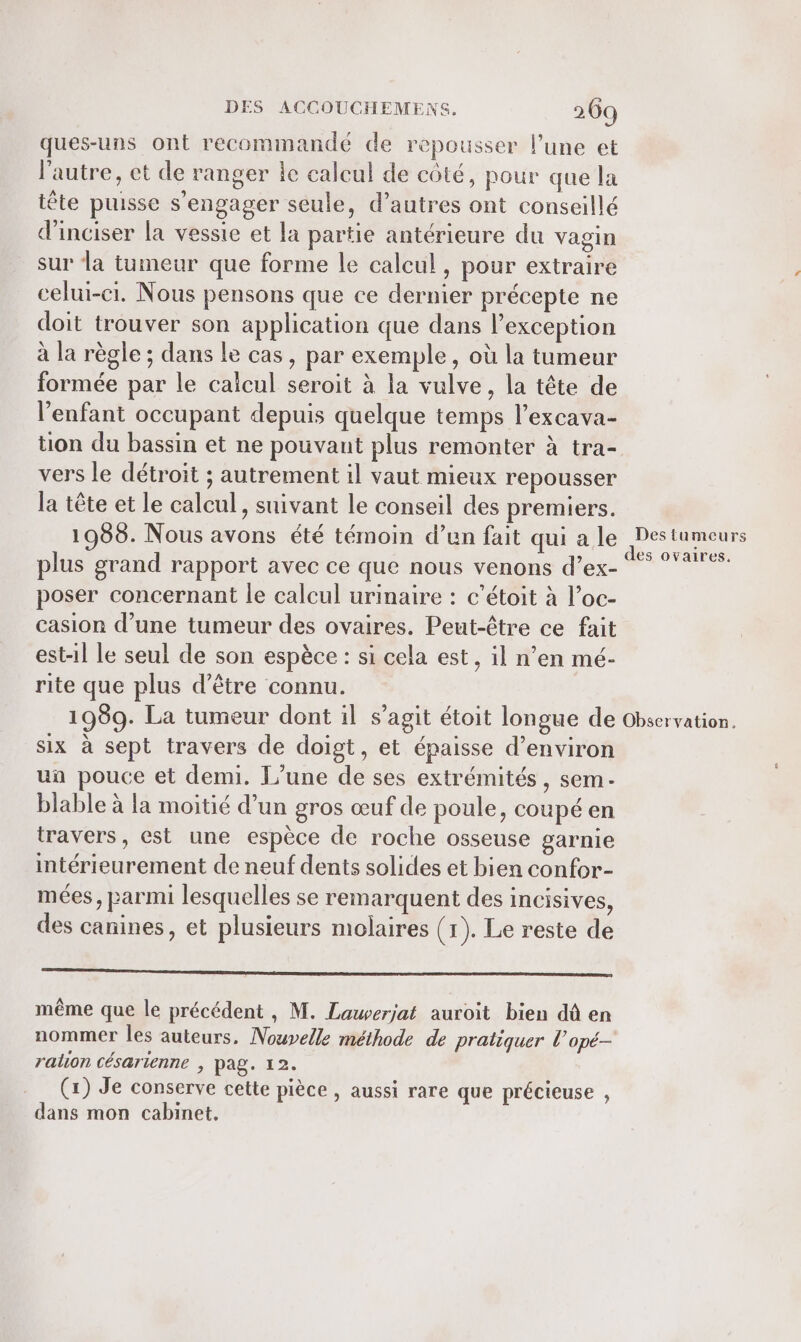 ques-uns ont recommandé de repousser l’une et l'autre, et de ranger le calcul de côté, pour que la tête puisse s'engager seule, d’autres ont conseillé d’inciser la vessie et la partie antérieure du vagin sur la tumeur que forme le calcul, pour extraire celui-ci. Nous pensons que ce dernier précepte ne doit trouver son application que dans l'exception à la règle ; dans le cas, par exemple, où la tumeur formée par le calcul seroit à la vulve, la tête de l’enfant occupant depuis quelque temps l’excava- tion du bassin et ne pouvant plus remonter à tra- vers le détroit ; autrement il vaut mieux repousser la tête et le calcul, suivant le conseil des premiers. 1989. Nous avons été témoin d’un fait qui a le plus grand rapport avec ce que nous venons d’ex- poser concernant le calcul urinaire : c’étoit à l’oc- casion d’une tumeur des ovaires. Peut-être ce fait est-1l le seul de son espèce : si cela est, il n’en mé- rite que plus d’être connu. Des tumeurs des ovaires. six à sept travers de doigt, et épaisse d'environ un pouce et demi. L'une de ses extrémités, sem- blable à la moitié d’un gros œuf de poule, coupé en travers, est une espèce de roche osseuse garnie intérieurement de neuf dents solides et bien confor- mées, parmi lesquelles se remarquent des incisives, des canines, et plusieurs molaires (1). Le reste de oo oo même que le précédent , M. Lauverjat auroit bien dû en nommer les auteurs. Nouvelle méthode de pratiquer l’opé- ralion césarienne , pag. 12. (x) Je conserve cette pièce , aussi rare que précieuse , dans mon cabinet.