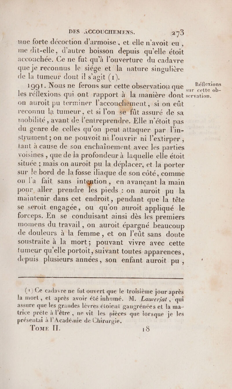 une forte décoction d’armoise , et elle n’avoit eu , me dit-elle, d'autre boisson depuis qu'elle étoit accouchée. Ce ne fut qu’à l'ouverture du cadavre que je reconnus le siége et la nature singulière de la tumeur dont il s’agit (1). se 1991. Nous ne ferons sur cette observation que = pis les réflexions qui ont rapport à la manière dont servation. on auroit pu terminer l’accouchèment, si on eût reconnu la tumeur, et si l’on se fût assuré de sa mobilité, avant de l'enireprendre. Elle n'étoit pas du genre de celles qu’on peut attaquer par lin- strument ; on ne pouvoit ni Pouvrir ni lextirper, tant à cause de son enchaïnement avec les parties voisines , que de ja profondeur à laquelle elle étoit située ; mais on auroit pu la déplacer, et la porter sur le bord de la fosse iliaque de son côté, comme on l'a fait sans intention, en avançant la main pour. aller prendre À pieds : on auroit pu la maintenir dans cet endroit, pendant que la tête se seroit engagée, ou qu'on auroit appliqué le forceps. En se conduisant ainsi dès les premiers momens du travail, on auroit épargné beaucoup de douleurs à la femme , et on l’eût sans doute soustraite à la mort; pouvant vivre avec cette tumeur qu'elle portoit, suivant toutes apparences, depuis plusieurs années, son enfant auroit pu, sen n nt een (1) Ce cadavre ne fut ouvert que le troisième jour après la mort, et après avoir été inhumé, M. Lawerjat , qui assure que les grandes lèvres étoient gaugrénées et la ma- trice prête à l’être , ne vit les pièces que lorsque je les présentai à l’Académie de Chirurgie, Tome IT. 10