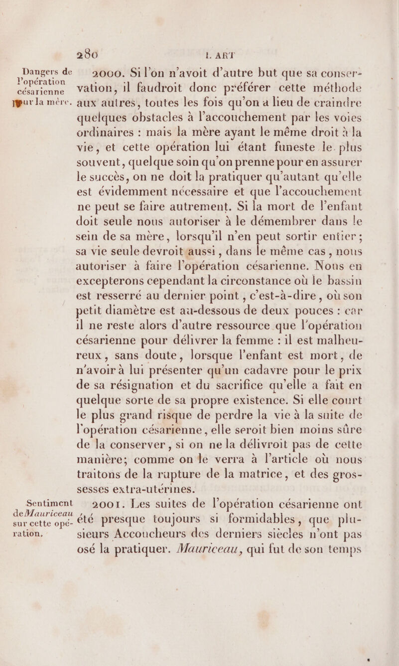 Dangers de l'opération césarienne ur la mère. Sentiment deMauriceau sur cette ope- ration, 280 L'ART 2000. Si l’on n’avoit d'autre but que sa conser- vation, il faudroit donc préférer cette méthode aux autres, toutes les fois qu’on a lieu de crainüre quelques obstacles à l'accouchement par les voies ordinaires : mais la mère ayant le même droit à la vie, et cette opération lui étant funeste le. plus souvent, quelque soin qu’on prenne pour en assurer le succès, on ne doit la pratiquer qu’autant qu’elle est évidemment nécessaire et que l'accouchement ne peut se faire autrement. Si la mort de l'enfant doit seule nous autoriser à le démembrer dans le sein de sa mère, lorsqu'il n’en peut sortir entier; sa vie seule devroitaussi, dans le même cas, nous autoriser à faire l'opération césarienne. Nous en excepterons cependant la circonstance où le bassin est resserré au dernier point , c’est-à-dire, où son petit diamètre est au-dessous de deux pouces : car il ne reste alors d'autre ressource que l'opération césarienne pour délivrer la femme : il est malheu- reux, sans doute, lorsque l'enfant est mort, de n'avoir à lui présenter qu'un cadavre pour le prix de sa résignation et du sacrifice qu'elle à fait en quelque sorte de sa propre existence. Si elle court le plus grand risque de perdre la vie à la suite de l'opération césarienne , elle seroit bien moins sûre de la conserver, si on ne la délivroit pas de cette manière; comme on Île verra à l’article où nous traitons de la rupture de la matrice, et des gros- sesses extra-utérines. 2001. Les suites de l'opération césarienne ont été presque toujours si formidables, que plu- sieurs Accoucheurs des derniers siècles n’ont pas osé la pratiquer. Mauriceau, qui fut de son temps