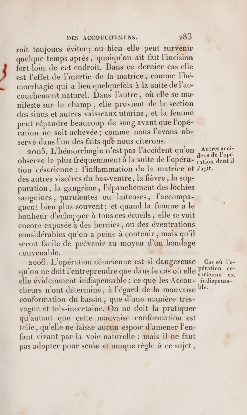 4 DES ACCOUCHEMENS. 283 roit toujours éviter; ou bien elle peut survenir quelque temps après, quoiqu’on ait fait l'incision fort loin de cet endroit. Dans ce dernier cas elle est l’effet de linertie de la matrice, comme lhé- morrhagie qui a lieu quelquefois à la suite de l'ac- couchement naturel. Dans l’autre, où elle se ma- nifeste sur le champ, elle provient de la section des sinus et autres vaisseaux utérins , et la femme peut répandre beaucoup de sang avant que l'opé- ration ne soit achevée ; comme nous l’avons ob- servé dans l’un des faits que nous citerons. 2005. L’hémorrhagie n’est pas l'accident qu'on observe le plus fréquemment à la suite de l’opéra- tion césarienne : l'inflammation de la matrice et des autres viscères du bas-ventre, la fièvre , la sup- puration, la gangrène, l’épanchement des lochies sanguines, purulentes ou laiteuses, l’accompa- gnent bien plus souvent; et quand la femme a le bonheur d'échapper à tous ces écueils , elle se voit encore exposée à des hernies , ou des éventrations considérables qu’on a peine à contenir, mais qu’il seroit facile de prévenir au moyen d'un bandage convenable. sf qu'on ne doit l’entreprendre que dans le cas où elle elle évidemment indispensable : ce que les Accou- cheurs n’ont déterminé, à égard de la mauvaise conformation du bassin, que d’une manière très- vague et très-incertaine. On ne doit la pratiquer qu'autant que cette mauvaise conformation est telle, qu'elle ne laisse aucun espoir d'amener len- fant vivant par la voie naturelle : mais il ne faut pas adopter pour séule et unique règle à ce sujet, Autres acci- ens de l’opé- ration dontil s’agit. Cas où l’o- pération cé- sarienne est indispensa- le.