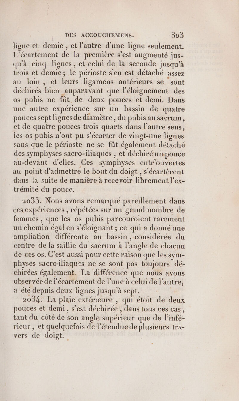 ligne et demie , et l’autre d’une ligne seulement. 1 écartement de la première s’est augmenté jus- qu'à cinq lignes, et celui de la seconde jusqu’à trois et demie; L périoste s’en est détaché assez au loin , et Fe. ligamens antérieurs se sont déchirés bien auparavant que l’éloignement des os pubis ne fût de deux pouces et demi. Dans une autre expérience sur un bassin de quatre pouces sept lignes de diamètre, du pubis au sacrum, et de quatre BOACES trois quarts dans l’autre sens, les os pubis n’ont pu s écarter de vingt-une ligues sans que le périoste ne se füt également détaché des symphyses sacro-ilaques , et déchiré un.pouce au-devant d’elles. Ces symphyses entr'ouvertes au point d'admettre le bout du doigt , sécartèrent dans la suite de manière à recevoir l'hfotiént? ex- trémité du pouce. 2033. Nous avons remarqué pareillement dans ces expériences , répétées sur un grand nombre de femmes , que les os pubis parcouroient rarement un chemin égal en s’éloignant ; ce qui a donnéune ampliation différente au bassin, considérée du centre de la saillie du sacrum à l’angle de chacun de ces os. C’est aussi pour cette raison que les sym- physes sacro-iliaques ne se sont pas toujours dé- chirées également. La différence que nous avons observée de l’écartement de l’ une à celui de l’autre, a été depuis deux lignes j jusqu'à sept. 2034. La piaie extérieure , qui étoit de deux pouces et demi, s’est déchitéë , dans tous ces cas, tant du côté de af angle supérieur que de l’infé- rieur , et quelquefois de l’étendue de plusieurs tra- vers de doigt.