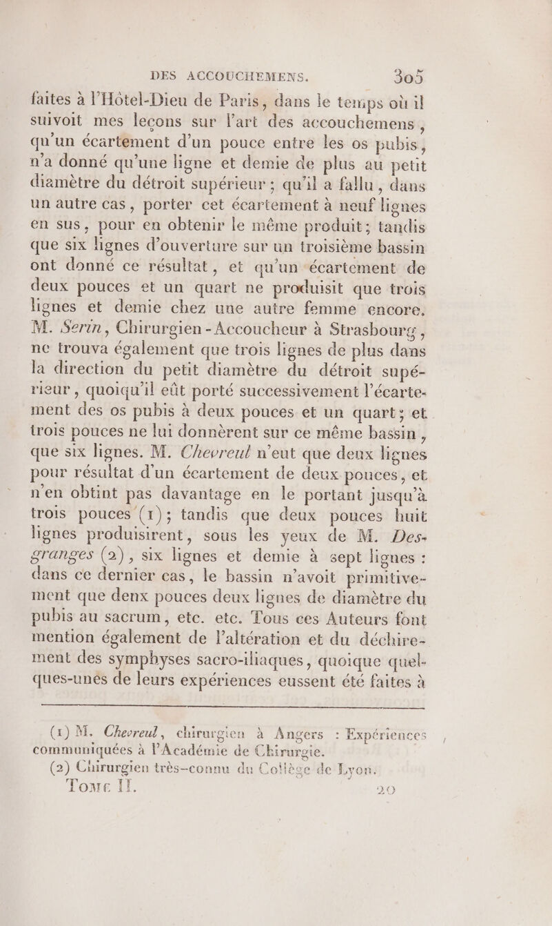 faites à l’Hotel-Dieu de Paris, dans le temps où il suivoit mes leçons sur l’art des accouchemens , qu'un écärtement d’un pouce entre les os pubis, n'a donné qu’une ligne et demie de plus au petit dizmètre du détroit supérieur ; qu’il a fallu, dans un autre cas, porter cet écartement à neuf lignes en sus, pour en obtenir le même produit; tandis que six lignes d'ouverture sur un troisième bassin ont donné ce résultat, et qu'un écartement de deux pouces et un quart ne produisit que trois lignes et demie chez une autre femme encore. M. Serin, Chirurgien - Accoucheur à Strasbourg, nc trouva également que trois lignes de plus dans la direction du petit diamètre du détroit supé- rieur, quoiqu'il eût porté successivement l’écarte- ment des os pubis à deux pouces et un quart: et trois pouces ne lui donnèrent sur ce même bassin , que six lignes. M. Chevreul n'eut que deux lignes pour résultat d'un écartement de deux pouces, et n'en obtint pas davantage en le portant jusqu’à trois pouces (1); tandis que deux pouces huit lignes produisirent, sous les yeux de M. Des. granges (2), six lignes et demie à sept lignes : dans ce dernier cas, le bassin n’avoit prinntive- ment que denx pouces deux lignes de diamètre du pubis au sacrum, etc. etc. Tous ces Auteurs font mention également de l’altération et du déchire- ment des symphyses sacro-iliaques, quoique quel- ques-unés de leurs expériences eussent été faites à (1) M. Chevreul, chirurgien à Angers : Expériences communiquées à l'Académie de Chirurgie. (2) Chirurgien très-connu du Coilève de Lyon. Tone If. 20 “ss + /