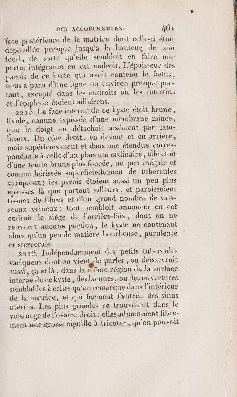 face postérieure de la matrice dont celle-ci étoit dépouillée presque jusqu'à la hauteur de son fond, de sorte qu’elle sembloit en faire une partie intégrante en cet endroit. L’épaisseur des parois de ce kyste qui avoit contenu le, fœtus, nous a paru d'une ligne ou environ presque par- tout, excepté dans les endroits où les intestins et l’épiploon étoient adhérens. 9215. La face interne de ce kyste étoit brune, livide, comme tapissée d'une membrane mince, que le doigt en détachoit aisément par lam- beaux. Du côté droit, en devant et en arrière, mais supérieurement et dans une étendue corres- pondante à celle d’un placenta ordinaire , elle étoit d'une teinte brune plus foncée, un peu inégale et comme hérissée superficiellement de tubercules variqueux; les parois étoient aussi un peu plus épaisses là que partout ailleurs, et paroissoient tissues de fibres et d’un grand nombre de vais- seaux veineux : tout sembloit annoncer en cet endroit le siége de larrière-faix, dont on ne retrouva aucune portion, le kyste ne contenant alors qu'un peu de matière bourbeuse, puruleate et stercorale. 2216. Indépendarmment des petits tubercules variqueux dont on vien de parler, on découvroit aussi, çà et là , dans la même région de la surface interne de ce kyste, des lacunes, ou des ouvertures sémblables à celles qu’on remarque dans l'intérieur de la matrice, et qui forment l'entrée des sinus utérins. Les plus grandes se trouvoient dans le voisinage de l'ovaire droit ; elles admettoient libre- ment une grosse aiguille à tricoter , qu'on pouvoit