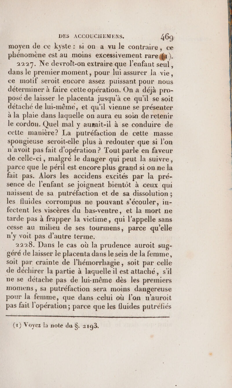 moyen de ce kyste: si on a vu le contraire, ce phénomène est au moins excessivement rare). 2227. Ne devroîit-on extraire que l'enfant seul, dans le premier moment, pour lui assurer la vie, ce motif seroit encore assez puissant pour nous déterminer à faire cette opération. On a déjà pro- posé de laisser le placenta jusqu'à ce qu'il se soit détaché de lui-même, et qu'il vienne se présenter à la plaie dans laquelle on aura eu soin de retenir le cordon. Quel mal y aurait-il à se conduire de celte manière? La putréfaction de cette masse spongieuse seroit-elle plus à redouter que si l’on n'avoit pas fait d'opération? Tout parle en faveur de celle-ci, malgré le danger qui peut la suivre, parce que le péril est encore plus grand si on ne la fait pas. Alors les accidens excités par la pré- sence de l'enfant se joignent bientôt à ceux qui naissent de sa putréfaction et de sa dissolution ; les fluides corrompus ne pouvant s’écouler, in- fectent les viscères du bas-ventre, et la mort ne tarde pas à frapper la victime, qui l’appelle sans cesse au milieu de ses tourmens, parce qu’elle n'y voit pas d’autre terme. 2228. Dans le cas où la prudence auroit sug- géré de laisser le placenta dans le sein de la femme, soit par crainte de l’hémorrhagie, soit par celle de déchirer la partie à laquelle il est attaché, s’il ne se détache pas de lui-même dès les premiers momens ; sa putréfaction sera moins dangereuse pour la femme, que dans celui où l’on n’auroit pas fait l'opération; parce que les fluides putréfiés