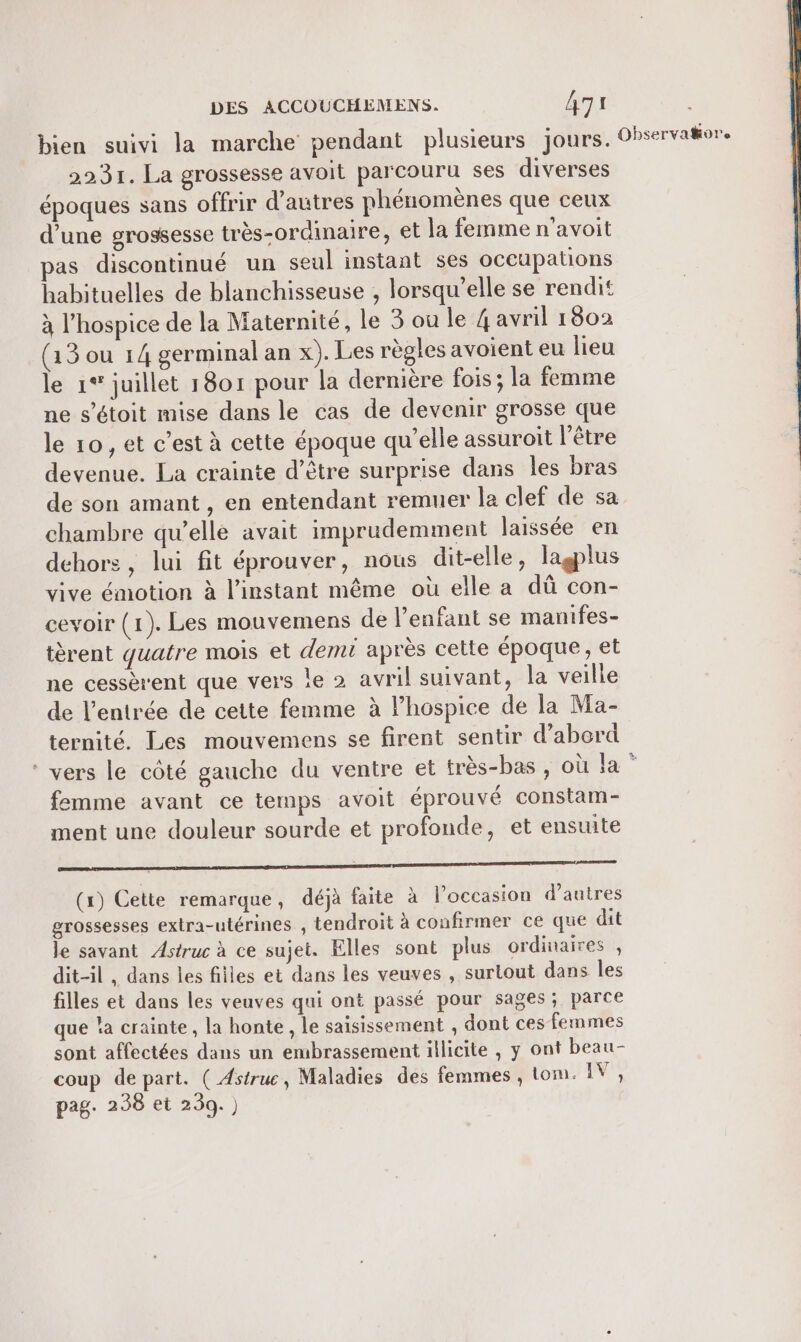 bien suivi la marche pendant plusieurs jours. 2231. La grossesse avoit parcouru ses diverses époques sans offrir d’autres phénomènes que ceux d’une grossesse très-ordinaire, et la femme n’avoit as discontinué un seul instant ses occupations habituelles de blanchisseuse , lorsqu'elle se rendit à l’hospice de la Maternité, le 3 ou le 4 avril 1802 (13 ou 14 germinal an x). Les règles avoient eu lieu le 1° juillet 1801 pour la dernière fois; la femme ne s’étoit mise dans le cas de devenir grosse que le 10, et c’est à cette époque qu’elle assuroit l'être devenue. La crainte d’être surprise dans les bras Observakore chambre qu’elle avait imprudemment laissée en dehors, lui fit éprouver, nous dit-elle, lagplus vive émotion à l'instant même où elle a dû con- cevoir (1). Les mouvemens de l'enfant se manifes- tèrent quatre mois et demi après cette époque, et ne cessèrent que vers le 2 avril suivant, la veille de l’entrée de cette femme à lhospice de la Ma- ternité. Les mouvemens se firent sentir d’abord femme avant ce temps avoit éprouvé constam- ment une douleur sourde et profonde, et ensuite oo (x) Cette remarque, déjà faite à l’occasion d’autres grossesses extra-utérines , tendroit à confirmer ce que dit le savant Astruc à ce sujet. Elles sont plus ordinaires , dit-il, dans les filles et dans les veuves , surtout dans les filles et dans les veuves qui ont passé pour sages ; parce que la crainte, la honte , le saisissement , dont ces femmes sont affectées dans un embrassement illicite , y ont beau- coup depart. ( Astruc, Maladies des femmes , tom. IV, pag. 238 et 239.)