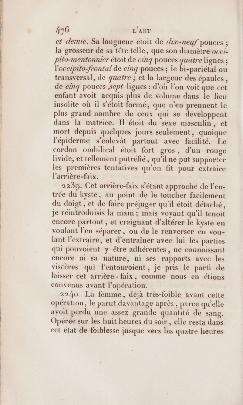 et deïnie. Sa longueur étoit de dix-neuf pouces ; la grosseur de sa tête telle, que son diamètre occi- Pito-mentonnier étoit de cinq pouces quatre lignes ; l'occipito-frontal de cinq pouces ; le bi-pariétal ou transversal, de quatre ; et la largeur des épaules, de cénq pouces sept lignes : d’où l’on voit que cet enfant avoit acquis plus de volume dans le lieu insolite où il s'étoit formé, que n’en prennent le plus grand nombre de ceux qui se développent dans la matrice. Il étoit du sexe masculin, et mort depuis quelques jours seulement, quoique l’épiderme s’enlevât partout avec facilité. Le cordon ombilical étoit fort gros, d’un rouge livide, et tellement putréfié, qu'il ne put supporter les premières tentatives qu’on fit pour extraire l’arrière-faix. 2239. Cet arrière-faix s'étant approché de l’en- trée du kyste, au point de le toucher facilement du doigt, et de faire préjuger qu'il étoit détaché, Je réintroduisis la main ; mais voyant qu’il tenoit encore partout , et craignant d’altérer le kyste en voulant l’en séparer, ou de le renverser en vou- lant l'extraire, et d'entraîner avec lui les parties qui pouvoient y être adhérentes, ne connoissant encore ni sa nature, ni ses rapports avec les viscères qui l’entouroient, je pris le parti de laisser cet arrière- faix, comme nous en étions convenus avant l'opération. 2240. La femme, déjà très-foible avant cette opération, le parut davantage après , parce qu’elle avoit perdu une assez grande quantité de sang. Opérée sur les huit heures du soir, elle resta dans cet état de foiblesse jusque vers les quatre heures