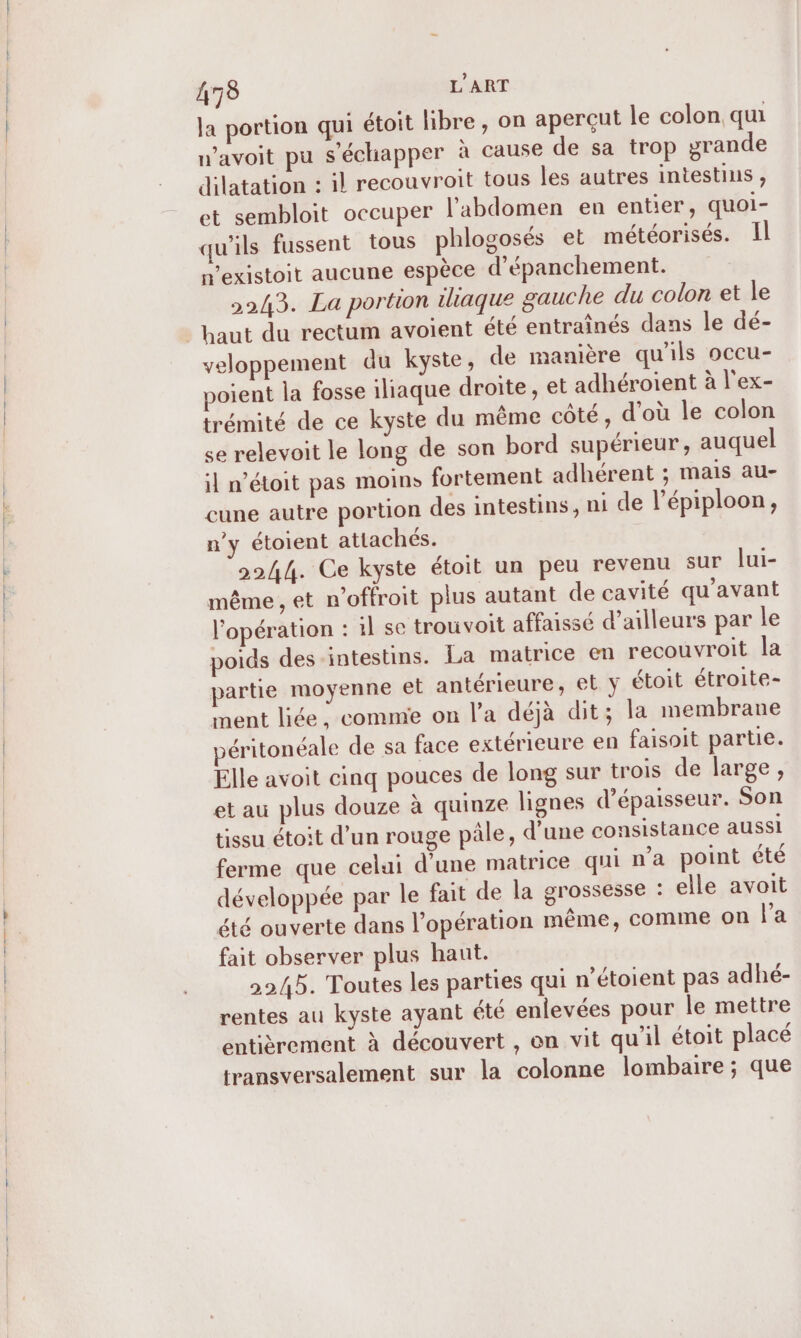 0 — la portion qui étoit libre, on aperçut le colon. qu wavoit pu s'échapper à cause de sa trop grande dilatation : il recouvroit tous les autres intestins , et sembloit occuper l'abdomen en entier, quoi- qu'ils fussent tous phlogosés et météorisés. I nexistoit aucune espèce d’épanchement. 2243. La portion iliaque gauche du colon et le veloppement du kyste, de manière qu'ils occu- poient la fosse iliaque droite, et adhéroient à l'ex- trémité de ce kyste du même côté, d’où le colon se relevoit le long de son bord supérieur , auquel il n’étoit pas moins fortement adhérent ; mais au- cune autre portion des intestins, ni de l’épiploon, n'y étoient attachés. 2244. Ce kyste étoit un peu revenu sur lui- même , et n’offroit plus autant de cavité qu'avant l'opération : 1l se trou voit affaissé d’ailleurs par le poids des intestins. La matrice en recouvroit la partie moyenne et antérieure, et y étoit étroite- ment liée ; comme on l’a déjà dit; la membrane péritonéale de sa face extérieure en faisoit partie. Elle avoit cinq pouces de long sur trois de large, et au plus douze à quinze lignes d’épaisseur. Son tissu étoit d’un rouge pâle, d'une consistance aussi ferme que celui d’une matrice qui n’a point été développée par le fait de la grossesse : elle avoit été ouverte dans l’opération même, comme on la fait observer plus haut. 2245. Toutes les parties qui n'étoient pas adhé- rentes au kyste ayant été enlevées pour le mettre entièrement à découvert , on vit qu'il étoit placé transversalement sur la colonne lombaire ; que