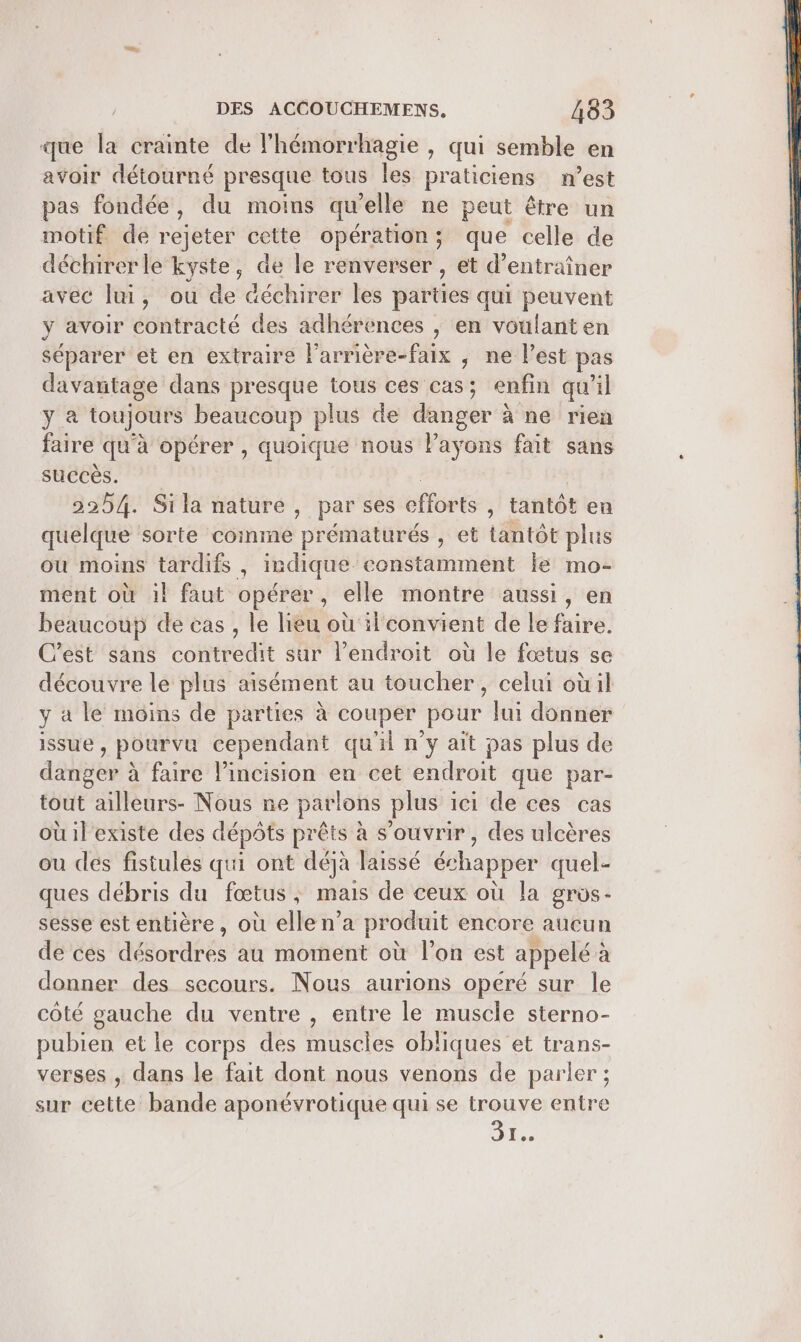 que la crainte de l’hémorrhagie , qui semble en avoir détourné presque tous les praticiens n’est pas fondée, du moins qu elle ne peut être un motif de rejeter cette opération; que celle de déchirerle kyste, de le renverser, et d'entraîner avec lui, ou de déchirer les parties qui peuvent y avoir contracté des adhérences | en voulant en séparer et en extraire l’arrière-faix , ne l’est pas davantage dans presque tous ces cas; enfin qu il ya toujours beaucoup plus de danger: à ne rien faire qu'à opérer , quoique nous l’ayons fait sans succès. 2254. Si la nature, par ses efforts , tantôt en quelque sorte coinme prématurés , et tantôt plus ou moins tardifs , indique constamment le mo- ment où il faut opérer, elle montre aussi, en beaucoup de cas , le lieu où il'convient de le faire. C’est sans contredit sur l'endroit où le fœtus se découvre le plus aisément au toucher, celui oùil y à le moins de parties à couper pour lui donner issue ) Pourva cependant qu'il n'y ait pas plus de danser à à faire l’incision en cet endroit que par- tout ailleurs- Nous ne parlons plus : ici de ces cas ouilexiste des dépôts prêts à s'ouvrir, des ulcères ou des fistulés qui ont déjà laissé échapper quel- ques débris du fœtus, mais de ceux où la gros- sesse est entière, où elle n’a produit encore aucun de ces désordres au moment où l’on est appelé à donner des secours. Nous aurions opéré sur le côté gauche du ventre , entre le muscle sterno- pubien et le corps des muscles obliques et trans- verses , dans le fait dont nous venons de parler; sur cette bande aponévrotique qui se trouve entre Dre