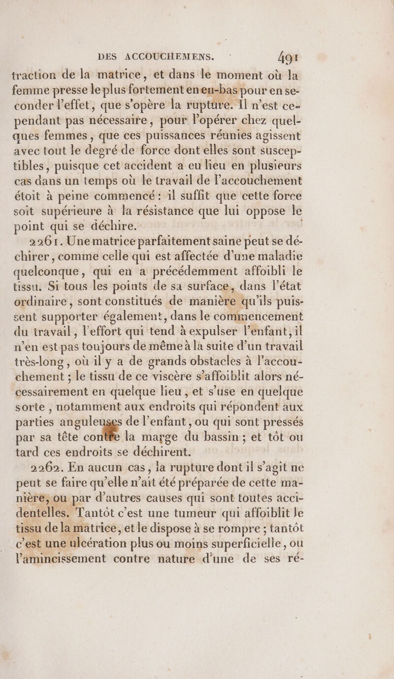 traction de la matrice, et dans le moment où la femme presse leplus Ésbtertient eneu-bas pour ense- conder l'effet, que s'opère la rupture. Îl n’est ces pendant pas nécessaire, pour l'opérer chez quel- ques femmes , que ces puissances réunies agissent avec tout le degré de force dont elles sont suscep- tibles, puisque cet accident a eu lieu en plusieurs cas dans un temps où le travail de l’accouchement éloit à peine commencé : il suffit que cette force soit supérieure à la résistance que lui oppose le point qui se déchire. 2261. Unematrice parfaitement saine peut se dé- chirer , comme celle qui est affectée d’une maladie quelconque, qui en a précédemment affoibli le tissu. Si tous les points de sa surface, dans l’état ordinaire , sont constitués de manière qu'ils puis- sent supporter également, dans le commencement du travail, l'effort qui tend à expulser l’enfant, il n'en estpas toujours dé même à la suite d’un travail très-long , où 1l y a de grands obstacles à l’accou- chement ; le tissu de ce viscère s’ ‘affoib! it alors né- éesshiréitient en quelque lieu , et s’use en quelque sorte , notamment aux endroits qui répondent aux parties anguleuses de l'enfant, ou qui sont pressés par sa tête conte la marge du bassin ; et tôt ou tard ces endroits se déchirent. 2262. En aucun cas, la rupture dont il s’agit ne peut se faire qu’elle n’ait été préparée de cette ma- niére, ou par d’autres causes qui sont toutes acci- dentelles. Tantôt c'est une tumeur qui affoiblit le tissu de la matrice, et le dispose : à se rompre ; tantôt c’est une Méération plus ou moins superficielle, ou lamincissement contre nature d’une de ses ré-