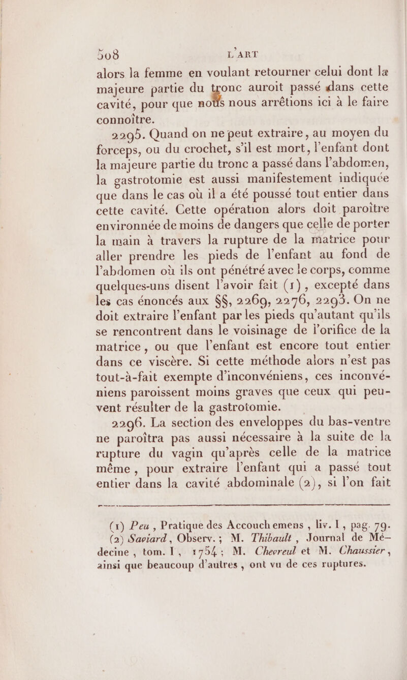 alors la femme en voulant retourner celui dont la majeure partie du a auroit passé ans cette cavité, pour que moûs nous arrêtions 1c1 à le faire connoître. 2205. Quand on ne peut extraire, au moyen du forceps, ou du crochet, s’il est mort, l'enfant dont la majeure partie du tronc a passé dans l'abdomen, la gastrotomie est aussi manifestement indiquée que dans le cas où il a été poussé tout entier dans cette cavité. Cette opération alors doit paroitre environnée de moins de dangers que celle de porter la main à travers la rupture de la matrice pour aller prendre les pieds de l'enfant au fond de l'abdomen où ils ont pénétré avec le corps, comme quelques-uns disent l'avoir fait (1), excepté dans les cas énoncés aux $$, 2269, 2276, 2293. On ne doit extraire l'enfant par les pieds qu’autant qu'ils se rencontrent dans le voisinage de l’orifice de la matrice, ou que l'enfant est encore tout entier dans ce viscère. Si cette méthode ailors n'est pas tout-à-fait exempte d’inconvéniens, ces inconvé- niens paroissent moins graves que ceux qui peu- vent résulter de la gastrotomie. 2206. La section des enveloppes du bas-ventre ne paroîtra pas aussi nécessaire à la suite de la rupture du vagin qu'après celle de la matrice même, pour extraire l'enfant qui a passé tout entier dans la cavité abdominale (2), si l’on fait de 0 0 (x) Peu , Pratique des Accouchemens , liv. L, pag. 79. (2) Saviard, Observ.; M. Thibault, Journal de Mé- decine , tom. 1, 1754; M. Chevreul et M. Chaussier , ainsi que beaucoup d’autres , ont vu de ces ruptures.