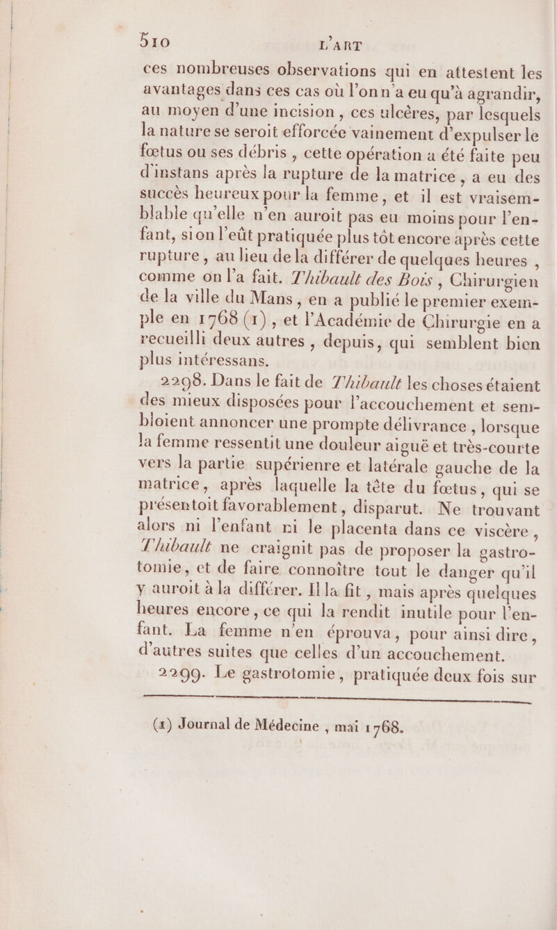 ces nombreuses observations qui en attestent les avantages dans ces cas où l’on n’a eu qu’à agrandir, au moyen d'une incision , ces ulcères, par lesquels la nature se seroit efforcée vainement d’expulser le fœtus ou ses débris , cette opération à été faite peu d'instans après la rupture de la matrice , a eu des succès heureux pour la femme, et il est vraisem- blable qu'elle n’en auroit pas eu moins pour l’en- fant, sion l’eût pratiquée plus tôt encore après cette rupture , au lieu de la différer de quelques heures , comme on l’a fait. T'ibault des Bots, Chirurgien de la ville du Mans, en à publié le premier exem- ple en 1768 (1) , et l'Académie de Chirurgie en a recueilli deux autres , depuis, qui semblent bien plus intéressans. 2208. Dans le fait de T'hibault les choses étaient des mieux disposées pour l'accouchement et sem- bloient annoncer une prompte délivrance , lorsque Ja femme ressentit une douleur aiguë et très-courte vers la partie supérienre et latérale gauche de la matrice, après laquelle la tête du fœtus, qui se présentoit favorablement , disparut. Ne trouvant alors ni l'enfant ni le placenta dans ce viscère , T'lubault ne craïgnit pas de proposer la gastro- tomie, et de faire connoître tout le danger qu'il y auroit à la différer. Illa fit, mais après quelques heures encore , ce qui la rendit inutile pour l’en- fant. La femme n’en &lt;prouva, pour ainsi dire, d’autres suites que celles d’un accouchement. 2209. Le gastrotomie, pratiquée deux fois sur te re (x) Journal de Médecine , mai 1768.