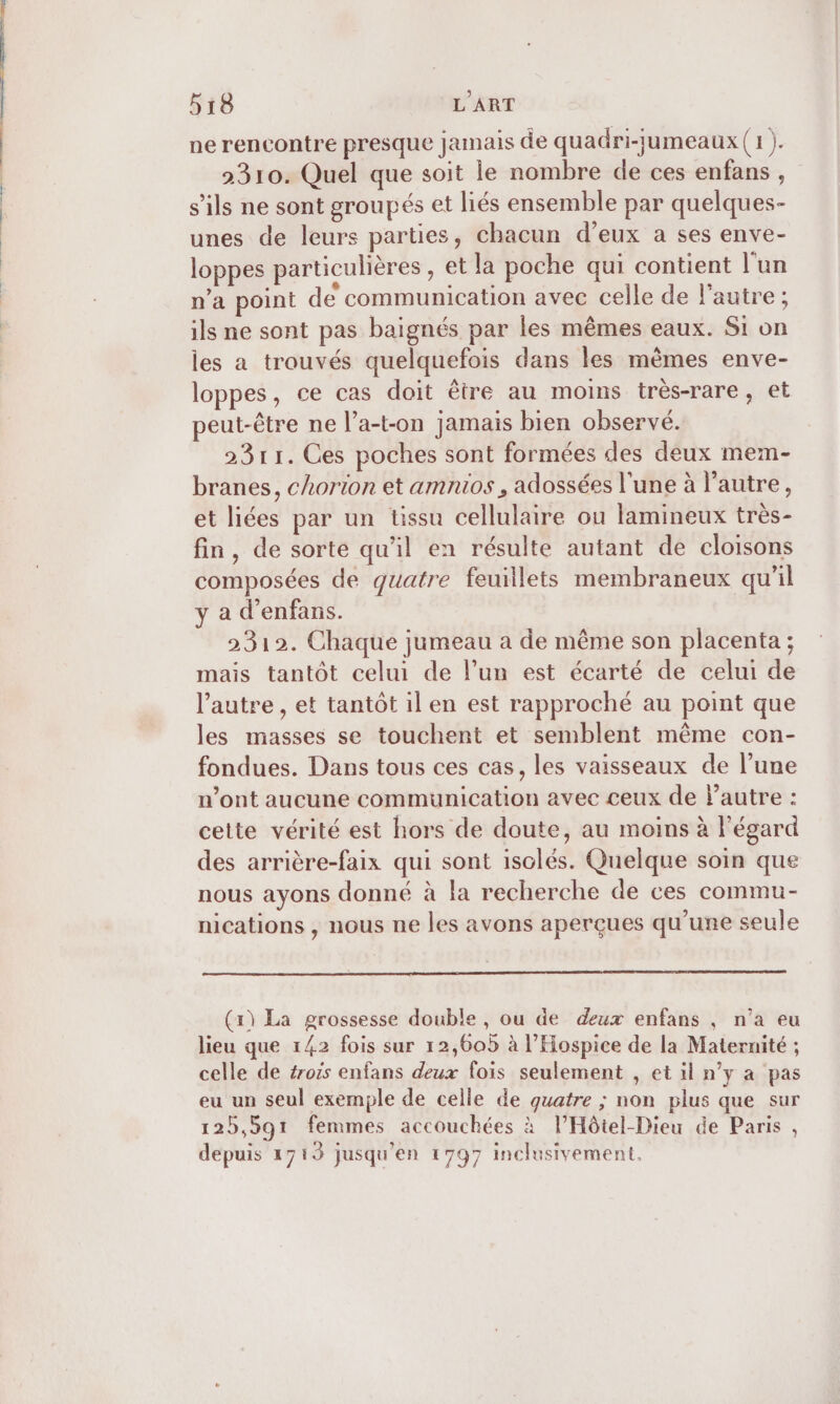 ne rencontre presque jamais de quadri-jumeaux (1 ). 2310. Quel que soit le nombre de ces enfans, s'ils ne sont groupés et liés ensemble par quelques- unes de leurs parties, chacun d’eux a ses enve- loppes particulières , et la poche qui contient l'un n’a point de communication avec celle de l'autre; ils ne sont pas baïignés par les mêmes eaux. Si on les a trouvés quelquefois dans les mêmes enve- loppes, ce cas doit être au moins très-rare, et peut-être ne l’a-t-on jamais bien observé. 2311. Ces poches sont formées des deux mem- branes, chorion et amnios , adossées l'une à l’autre, et liées par un tissu cellulaire ou lamineux très- fin, de sorte qu'il en résulte autant de cloisons composées de quatre feuillets membraneux qu'il y a d’enfans. 2312. Chaque jumeau a de même son placenta ; mais tantôt celui de l’un est écarté de celui de l’autre , et tantôt il en est rapproché au point que les masses se touchent et semblent même con- fondues. Dans tous ces cas, les vaisseaux de l’une n’ont aucune communication avec ceux de l’autre : cette vérité est hors de doute, au moins à l'égard des arrière-faix qui sont isclés. Quelque soin que nous ayons donné à la recherche de ces commu- nications , nous ne les avons aperçues qu'une seule (x) La grossesse double , ou de deux enfans ; n’a eu lieu que 142 fois sur 12,60 à l’Hospice de la Maternité ; celle de trois enfans deux fois seulement , et il n’y a pas eu un seul exemple de celle de quatre ; non plus que sur 12b,591 femmes accouchées à l’Hôtel-Dieu de Paris , depuis 1713 jusqu'en 1797 inclusivement,