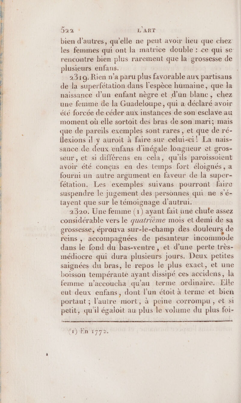 baz : L'ART bien d’autres, qu’elle ne peut avoir lieu que chez les femmes qui ont la matrice double : ce qui se rencontre bien plus rarement que la grossesse de plusieurs enfans. 23109. Rien n’a paru plus favorable aux partisans de la superfétation dans l'espèce humaine, que la naissance d’un enfant nègre et d’un blanc, chez une femme de la Guadeloupe, qui a déclaré avoir été forcée de céder aux instances de son esclave au moment où elle sortoit des bras de son mari; mais que de pareils exemples sont rares , et que de ré- flexions il y auroit à faire sur celui-ci! La nais- sance de deux enfans d'inégale longueur et gros- seur, et si différens en cela, qu'ils paroiïssoient avoir été conçus en des temps fort éloignés, a fourni un autre argument en faveur de la super- suspendre le jugement des personnes qui ne s'é- tayent que sur le témoignage d'autrui. 2320. Une femme (1) ayant fait une chute assez considérable vers le quatrième mois et demi de sa grossesse, éprouva sur-le-champ des douleurs de reins , accompagnées de pesanteur incommode dans le fond du bas-ventre , et d’une perte très- médiocre qui dura plusieurs jours. Deux petites saignées du bras, le repos le plus exact, et une boisson tempérante ayant dissipé ces aceidens, la femme n’accoucha qu’au terme ordinaire. Elle eut deux enfans, dont l’un étoit à terme et bien portant ; l’auire mort, à peine corrompu, et si peüut, qu'il égaloit au plus le volume du plus foi- ermresens DEEE TAGS DR NE VC EP TE AR ET (Cr) EM Pal