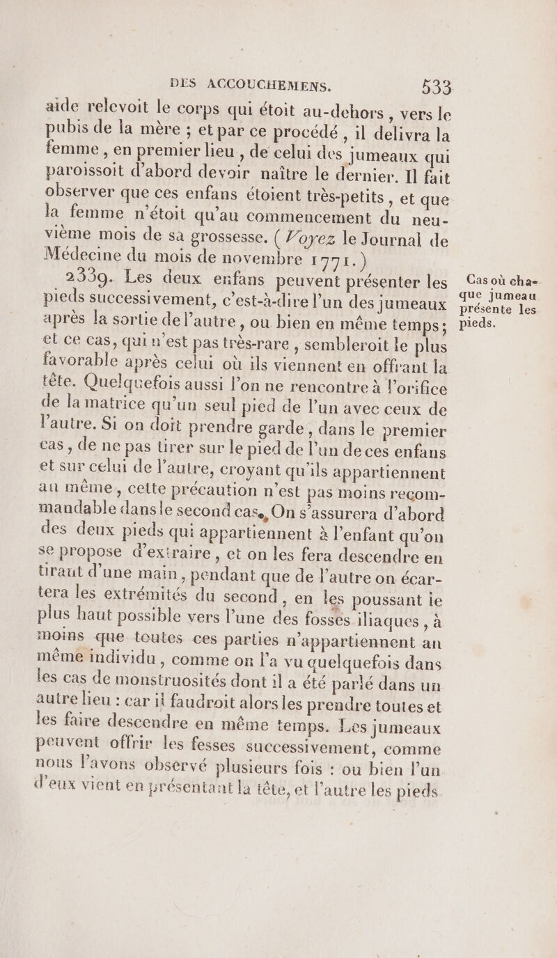 aide relevoit le corps qui étoit au-dehors , vers le pubis de la mère ; et par ce procédé , il delivra la femme , en premier lieu , de celui des Jumeaux qui paroissoit d’abord devoir naître le dernier. Il fait la femme n’étoit qu’au commencement du neu- vième mois de sà grossesse. ( Voyez le Journal de Médecine du mois de novembre RUE 2339. Les deux enfans peuvent présenter les pieds successivement, c’est-à-dire l’un des jumeaux après la sortie de l’autre , ou bien en même temps; et ce cas, qui n'est pas très-rare , sembleroit le plus tête. Quelquefois aussi l’on ne rencontre à Porifice de la matrice qu’un seul pied de l’un avec ceux de l’autre. Si on doit prendre garde, dans le premier cas , de ne pas tirer sur le pied de l’un de ces enfans et sur celui de l’autre, croyant qu'ils appartiennent au même, celte précaution n’est pas moins recom- mandable dansle second cas, On s’assurera d’abord des deux pieds qui appartiennent à l'enfant qu’on se propose d'extraire, et on les fera descendre en üraut d’une main, pendant que de l’autre on écar- tera les extrémités du second , en les poussant ie plus haut possible vers l’une des fossés iaques , à moins que toutes ces parues n’appartiennent an même individu , comme on l’a vu quelquefois dans les cas de monstruosités dont il a été parlé dans un autre lieu : car il faudroit alorsles prendre toutes et les faire descendre en même temps. Les jumeaux peuvent offrir les fesses successivement, comme nous l’avons observé plusieurs fois : ou bien l’un d'eux vient en présentant la iête, et l’autre les pieds Cas où cha. que jumeau présente les pieds.