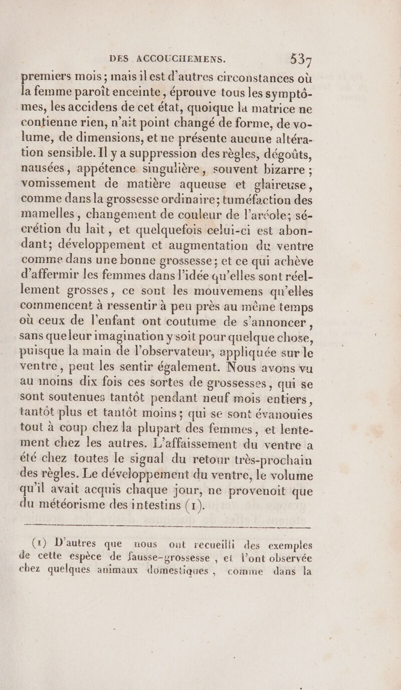 premiers mois ; maisilest d'autres circonstances où la femme paroît enceinte, éprouve tous les sympt6- mes, les accidens de cet état, quoique la matrice ne contienne rien, n’ait point changé de forme, de vo- lume, de dimensions, et ne présente aucune altéra- tion sensible. Il ÿ a suppression des règles, dégoûts, nausées, appétence singuière, souvent bizarre ; vomissement de matière aqueuse et glaireuse, comme dans la grossesse ordinaire; tuméfaction des mamelles, changement de couleur de l’aréole; sé- crétion du lait, et quelquefois celui-ci est abon- dant; développement et augmentation du ventre comme dans une bonne grossesse: et ce qui achève d’affermir les femmes dans l’idée qu’elles sont réel- lement grosses, ce sont les mouvemens qu’elles commencent à ressentir à peu près au même temps où ceux de l'enfant ont coutume de s’annoncer, sans que leur imagination ysoit pour quelque chose, puisque la main de l’observateur, appliquée sur le ventre, peut les sentir également. Nous avons vu au moins dix fois ces sortes de grossesses, qui se sont soutenues tantôt pendant neuf mois entiers, tantôt plus et tantôt moins; qui se sont évanouies tout à coup chez la plupart des femmes, et lente- ment chez les autres. L'affaissement du ventre a été chez toutes le signal du retour très-prochain des règles. Le développement du ventre, le volume qu'il avait acquis chaque jour, ne provenoit que du météorisme des intestins (1). eo mr mm em ee (x) D'autres que nous out recueilli des exemples de cette espèce de fausse-grossesse , et l’ont observée chez quelques animaux domestiques , comine dans la