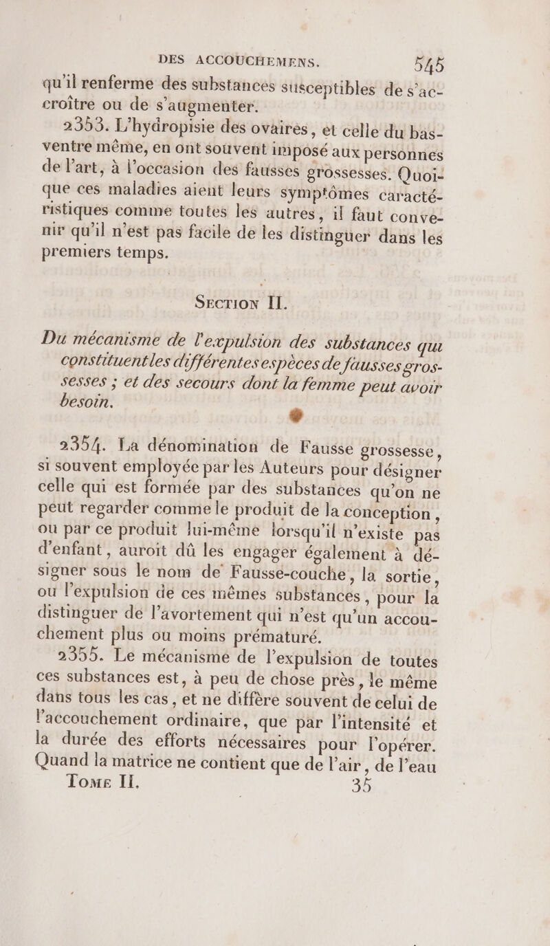 qu'il renferme des substances Stisceptibles de s’ac- croître ou de s’aügmenter. : 9 2 Sn , | 2353. L’hydropisie des ovaires, et celle du bas- ventre même, en ont souvent imposé aux personnes de Part, à l’occasion des fausses grossesses. Quoi- que ces maladies aient leurs symptômes caracté- ristiques comme toutes les autres , il faut conve- mir qu'il n’est pas facile de les distinguer dans les premiers temps. | SECTION IL. Du mécanisme de l'expulsion des substances qui constituentles différentes espèces de fausses £TOS- sesses ; et des secours dont la femme peut avoir besoin. L2 2354. La dénomination de Fausse grossesse, si souvent employée par les Auteurs pour désigner celle qui est formée par des substances qu'on ne peut regarder comme le produit de la conception, où par ce produit lui-même lorsqu'il n'existe pas d'enfant, auroit dû les engager également à dé- signer sous le nom de Faussé-couche, la sortie, ou l’expulsion de ces mêmes substances , pour la distinguer de l’avortement qui n’est qu’un accou- chement plus ou moins prématuré. 2355. Le mécanisme de l'expulsion de toutes ces substances est, à peu de chose près , le même dans tous les cas, et ne diffère souvent de celui de l'accouchement ordinaire, que par l'intensité et la durée des efforts nécessaires pour lopérer. Quand la matrice ne contient que de l’air , de l’eau Tome Il. s