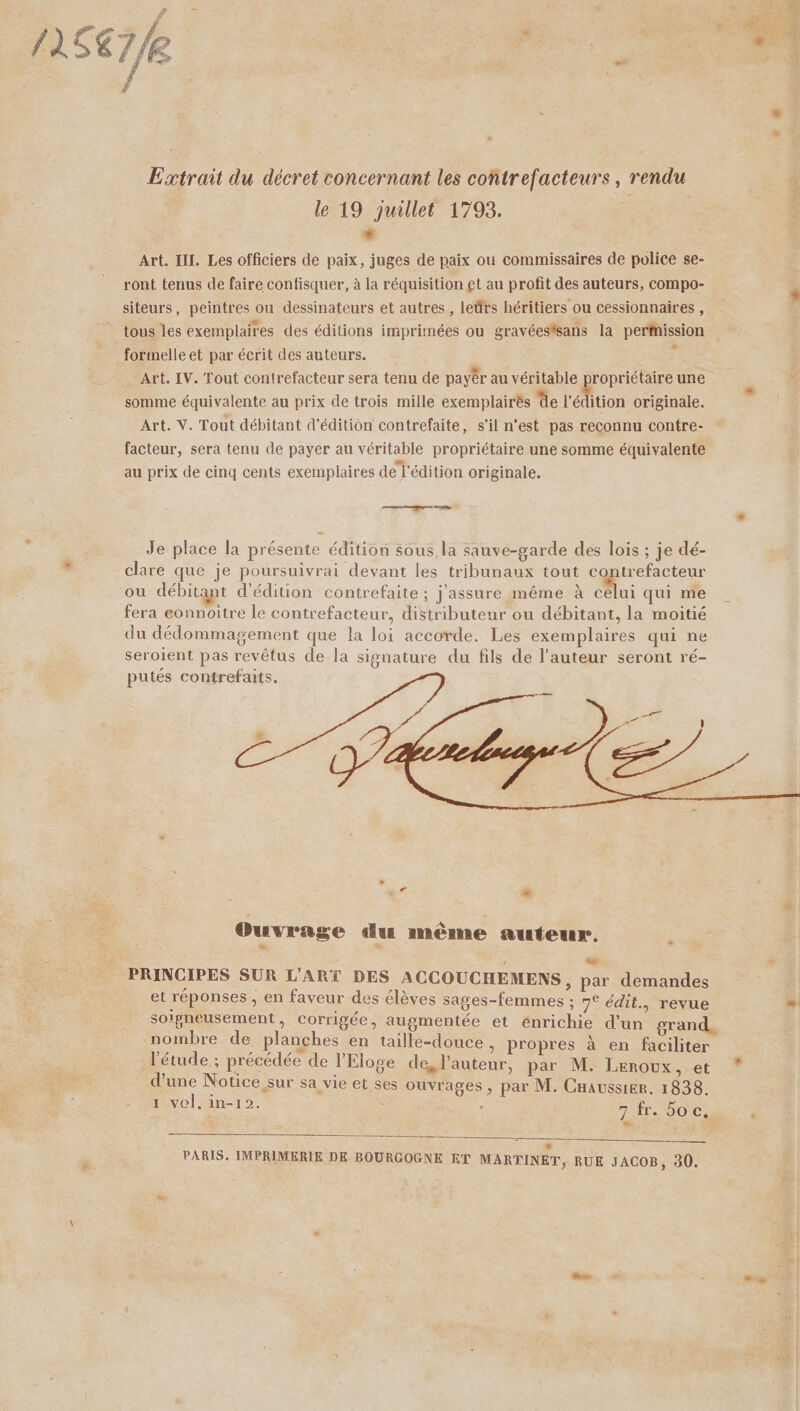Extrait du décret concernant les contrefacteurs, rendu le 19 juillet 1798. | . Art. III. Les officiers de paix, juges de paix ou commissaires de police se- ront tenus de faire confisquer, à la réquisition et au profit des auteurs, compo- siteurs, peintres ou dessinateurs et autres , leûrs héritiers ou cessionnaires, tous les exemplaires des éditions imprimées ou gravéessans la perfnission formelle et par écrit des auteurs. s Art. IV. Tout contrefacteur sera tenu de payêr au véritable propriétaire une somme équivalente au prix de trois mille exemplairés de l'édition originale. Art. V. Tout débitant d'édition contrefaite, s'il n'est pas reconnu contre- facteur, sera tenu de payer au véritable propriétaire une somme équivalente au prix de cinq cents exemplaires de l'édition originale. none ans 2 Je place la présente édition sous la sauve-garde des lois ; je dé- clare que je poursuivrai devant les tribunaux tout contrefacteur ou débitant d'édition contrefaite ; j'assure même à Mai qui me fera eonnoitre le contrefacteur, distributeur ou débitant, la moitié du dédommagement que la loi accorde. Les exemplaires qui ne seroient pas revêtus de la signature du fils de l’auteur seront ré- putés contrefaits. Ouvrage du même auteur. LA PRINCIPES SUR L'ART DES ACCOUCHEMENS, par demandes et réponses , en faveur des élèves sages-femmes ; 7° édit, revue soigneusement, corrigée, augmentée et enrichie d’un grand. nombre de planches en taille-douce , propres à en faciliter l'étude ; précédée de l’'Eloge de, l'auteur, par M. Leroux, et ; À d ee Notice sur sa vie et ses ouvrages, par M. Cuavssier. 1838. 1 vol. in-12. * * PARIS. IMPRIMERIE DE BOURGOGNE ET MARTINET, RUE JACOB, 30.