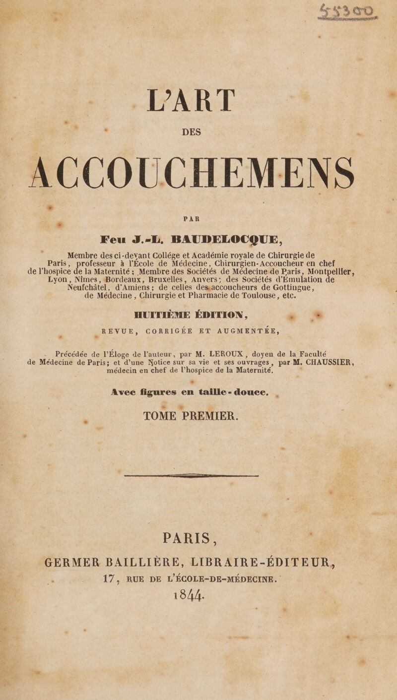 ACCOUCHEMENS Feu J.-L, BAUDELOCQUE, Membre des ci-devant Collége et Académie royale de Chirurgie de Paris, professeur à l’École de Médecine, Chirurgien-Accoucheur en chef de l’hospice de la Maternité ; Membre des Sociétés de Médecine de Paris, Montpellier, Lyon, Nîmes, Bordeaux, Bruxelles, Anvers; des Sociétés d'Emulation de Neufchâtel, d'Amiens; de celles desaccoucheurs de Gottingue, de Médecine , Chirurgie et Pharmacie de Toulouse, etc. HUXTIÈME ÉDITION, dé # REVUE, CORRIGÉE ET AUGMENTÉE, Précédée de l'Éloge de l’auteur, par M. LEROUX , doyen de la Faculté de Médecine de Paris; et d’une Notice sur sa vie et ses ouvrages, par M, CHAUSSIER, médecin en chef de l’hospice de la Maternité, : + Avec figures en taille - douce, TOME PREMIER. PARIS. | , GERMER BAILLIÈRE, LIBRAIRE-ÉDITEUR, 17, RUE DE L'ÉCOLE-DE-MÉDECINE. 1844.