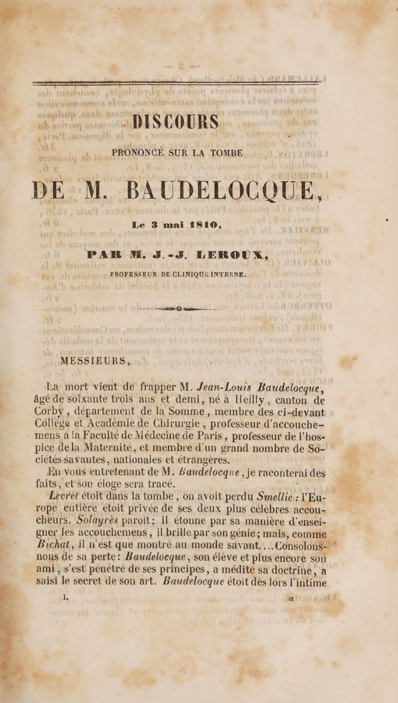 . PRONONCE SUR LA TOMBE M. BAUDELOCQUE. Le 3 mai 1810, PAR M. J.-J, LEROUX, de: PROFESSEUR DE CLINIQUE INTERNE. MESSIEURS, ù Le Es La mort vient de frapper M. Jean-Louis ASC âgé de soixante trois ans et demi, né à Heilly, canton de Corby , département de la Somme, membre des ci-devant Collège et Académie de Chirurgie , professeur d'accouche- pice dela Maternité, et membre d'un grand nombre de S0= | ciétés savantes, n nationales et étrangères. LE” En vous entretenant de M. Baudelocque , je raconterai des ; faits, et son éloge sera tracé. ; k “Levrét étoit dans la tombe , on avoit perdu Smellie : Eu- rope entière étoit privée de ses deux plus célèbres aCCou- cheurs. Solayrès paroit; il étonne par sa manière d’ensei- gner les accouchemens, il brille par son génie; mais, conne, + Bichat, il n'est que montré au monde savant. .. Consolons= * ; nous de sa perte: Baudelocque , son élève et plus encore son ami , s’est pénétré de ses principes, à médité sa doctrine, a saisi ‘le secret de son art. Baudelocque étoit dès lors l intime E z E :# 8: à
