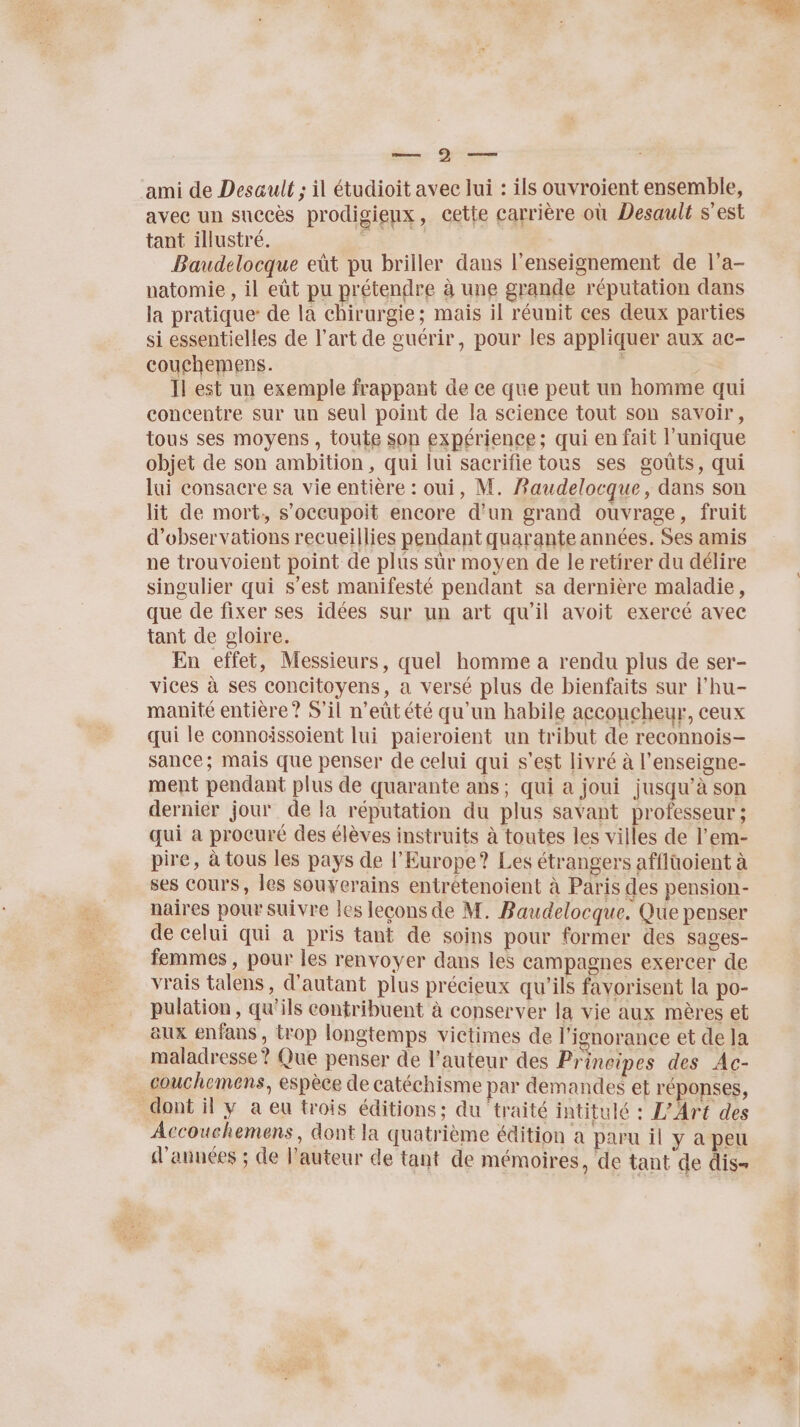 ami de Desault ; il étudioit avec lui : ils ouvroient ensemble, avee un succès prodigienx, cette carrière où Desault s'est tant illustré. # | Baudelocque eût pu briller dans l’enseignement de l’a- natomie , il eût pu prétendre à une grande réputation dans la pratique: de la chirurgie; mais il réunit ces deux parties si essentielles de l’art de guérir, pour les appliquer aux ac- couchemens. | | Il est un exemple frappant de ce que peut un homme qui concentre sur un seul point de la science tout son savoir, tous ses moyens, toute son expérience; qui en fait l'unique objet de son ambition, qui lui sacrifie tous ses gouts, qui lui consacre sa vie entière : oui, M. Baudelocque, dans son lit de mort, s'occupoit encore d’un grand ouvrage, fruit d'observations recueillies pendant quarante années. Ses amis ne trouvoient point de plus sûr moyen de le retirer du délire singulier qui s’est manifesté pendant sa dernière maladie, que de fixer ses idées sur un art qu’il avoit exercé avec tant de gloire. En effet, Messieurs, quel homme a rendu plus de ser- vices à ses concitoyens, a versé plus de bienfaits sur l’hu- manité entière? S'il n’eût été qu'un habile acconcheur, ceux qui le connoissoient lui paieroient un tribut de reconnois- sance; mais que penser de celui qui s’est livré à l’enseigne- ment pendant plus de quarante ans; qui a joui jusqu’à son dernier jour de la réputation du plus savant professeur ; qui a procuré des élèves instruits à toutes les villes de l’em- pire, à tous les pays de l'Europe? Les étrangers afflüoient à ses cours, les souyerains entrétenoient à Paris des pension- naires poursuivre les leçons de M. Baudelocque. Que penser de celui qui a pris tant de soins pour former des sages- femmes , pour les renvoyer dans les campagnes exercer de vrais talens, d'autant plus précieux qu’ils favorisent la po- pulation, qu'ils contribuent à conserver la vie aux mères et aux enfans , trop longtemps victimes de l'ignorance et de la maladresse? Que penser de l’auteur des Principes des Ac- couchemens, espèce de catéchisme par demandes et réponses, dont il y a eu trois éditions; du traité intitulé : L'Art des Accouchemens, dont la quatrième édition a paru il y apeu d'années ; de l’auteur de tant de mémoires, de tant de dis= £