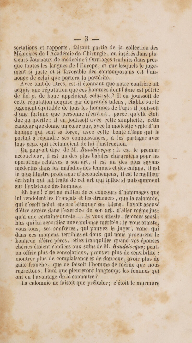 REP EE sertations et rapports, faisant partie de la collection des Mémoires de l'Académie de Chirurgie, ou insérés dans plu- sieurs Journaux de médecine ? Ouvrages traduits dans pres- que toutes les langues de l'Europe, et sur lesquels le juge- ment si juste et si favorable des contemporains est l’an- nonce de celui que portera la postérité. Avec tant de titres, est-il étonnant que notre confrère ait açquis une réputation que ces hommes dont l'âme est pétrie de fiel et de boue appeloient colossale? Il en jouissoit de cette réputation acquise par de grands talens , établie sur le jugement équitable de tous les hommes de l'art; il jouissoit d’une fortune que personne n’envioit, parce qu'elle étoit due au mérite; il en jouissoit avec cette simplicité, cette candeyr que donne un cœur pur, avee la modestie vraie d’un homme qui sent sa force, avec cette bonté d'âme qui le portait à répandre ses connoissances, à les partager avec tous ceux qui réclamoient de lui l'instruction. On pouvoit dire de M. Baudelocque : I est le premier accoucheur, il est un des plus habiles chirurgiens pour les opérations relatives à son art, il est un des plus savans médecins dans les maladies des femmes et des enfans, il est le plus illustre professeur d’acconchemens, il est le meilleur écrivain qui ait traité dé cet art qui influe sj puissamment sur l'existence des hommes. ; Eh bien ! c’est au milieu de ce concours d'hommages que lui rendoient les Français et les étrangers, que la caloranie, qui n’osoit point encore ‘attaquer ses falens, l’avoit accusé d’être sévère dans l'exercice de son art, d'aller même jus- qu’à une certaine dureté... Je vous atteste, femmes sensi- bles qui lui accordiez une confiance méritée ; je vous atteste, vous tous, ses confrères, qui pouvez le juger, vous qui dans ces momens terribles et doux qui nous procurent le * bonheur d’être pères, étiez tranquilles quand vos épouses chéries étoient confiées aux soins de M. Baudelocque; peut- on offrir plus de consolations, prouver plus de sensibilité : montrer plus de complaisance et de douceur, avoir plus de gaîté franche, que ne faisoit l’homme de mérite que nous regrettons , l'ami que pleureront longtemps les femmes qui ont eu l'avantage de le connoître ? La calomnie ne faisoit que préluder ; c’étoit le murmure