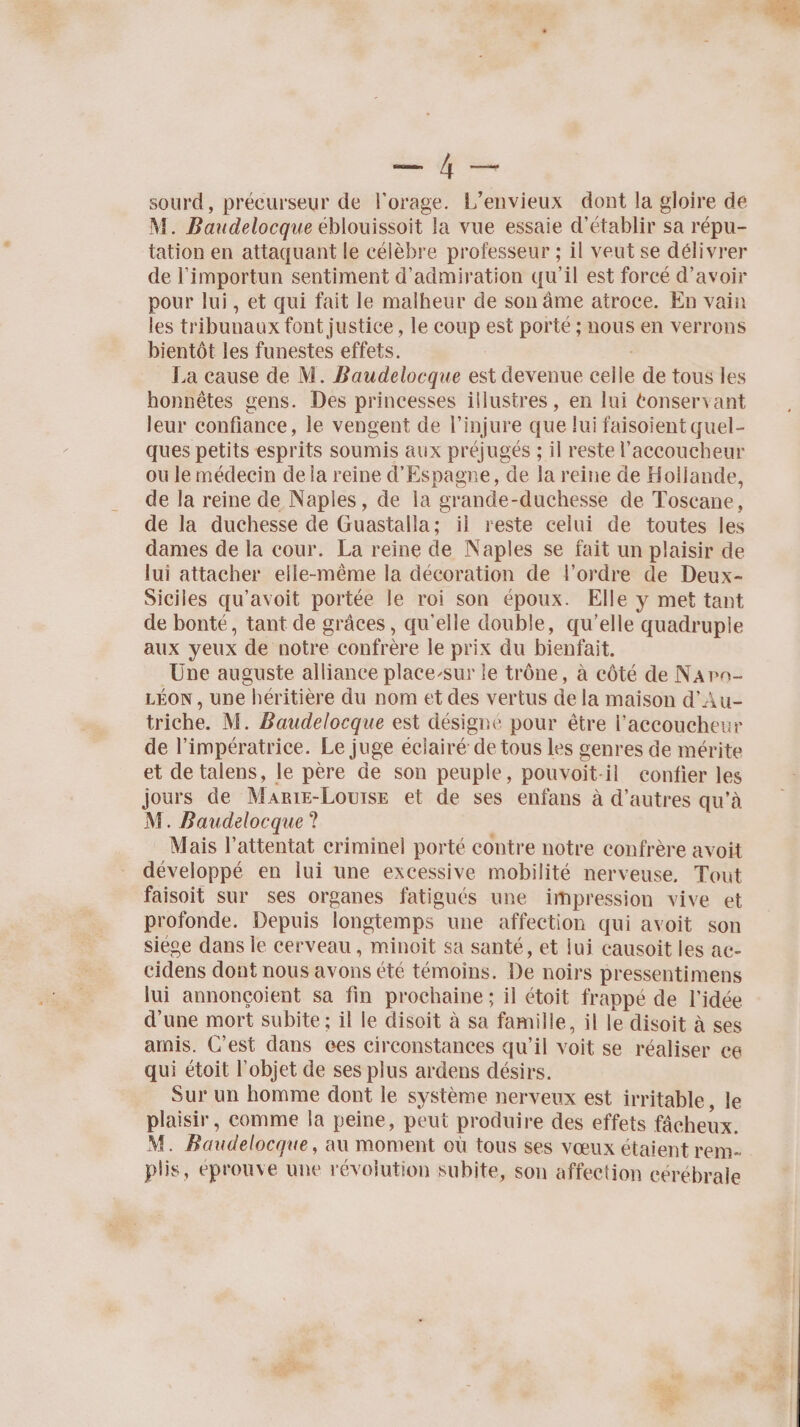 sourd, précurseur de l'orage. L’envieux dont la gloire de M. Baudelocque éblouissoit la vue essaie d'établir sa répu- tation en attaquant le célèbre professeur ; il veut se délivrer de l’importun sentiment d’admiration qu'il est forcé d’avoir pour lui, et qui fait le malheur de son âme atroce. En vain les tribunaux font justice , le coup est porté ; nous en verrons bientôt les funestes effets. La cause de M. Baudelocque est devenue celle de tous les honnêtes gens. Des princesses illustres, en lui tonservant leur confiance, le vengent de l’injure que lui faisoient quel- ques petits esprits soumis aux préjugés ; il reste l’accoucheur ou le médecin de la reine d’Espagne, de la reine de Hollande, de la reine de Naples, de la grande-duchesse de Toscane, de la duchesse de Guastalla; il reste celui de toutes les dames de la cour. La reine de Naples se fait un plaisir de lui attacher elle-même la décoration de l’ordre de Deux- Siciles qu'avoit portée le roi son époux. Elle y met tant de bonté, tant de grâces, qu'elle double, qu'elle quadruple aux yeux de notre confrère le prix du bienfait. Une auguste alliance place-sur le trône, à côté de Napa- LÉON , une héritière du nom et des vertus de la maison d'Au- triche. M. Baudelocque est désigne pour être l’accoucheur de l’impératrice. Le juge éclairé de tous les genres de mérite et de talens, le père de son peuple, pouvoit-il confier les jours de Marie-Louise et de ses enfans à d’autres qu'à M. Baudelocque ? Mais l'attentat criminel porté contre notre confrère avoit développé en lui une excessive mobilité nerveuse, Tout faisoit sur ses organes fatigués une impression vive et profonde. Depuis longtemps une affection qui avoit son siéoe dans le cerveau, minoit sa santé, et lui causoit les ac- cidens dont nous avons été témoins. De noirs pressentimens lui annonçoient sa fin prochaine; il étoit frappé de l’idée d’une mort subite ; il le disoit à sa famille, il le disoit à ses amis. C’est dans ces circonstances qu’il voit se réaliser ce qui étoit l’objet de ses plus ardens désirs. Sur un homme dont le système nerveux est irritable, le plaisir, comme la peine, peut produire des effets fâcheux. M. Baudelocque, au moment où tous ses vœux étaient rem- plis, éprouve une révolution subite, son affection cerébrale Là